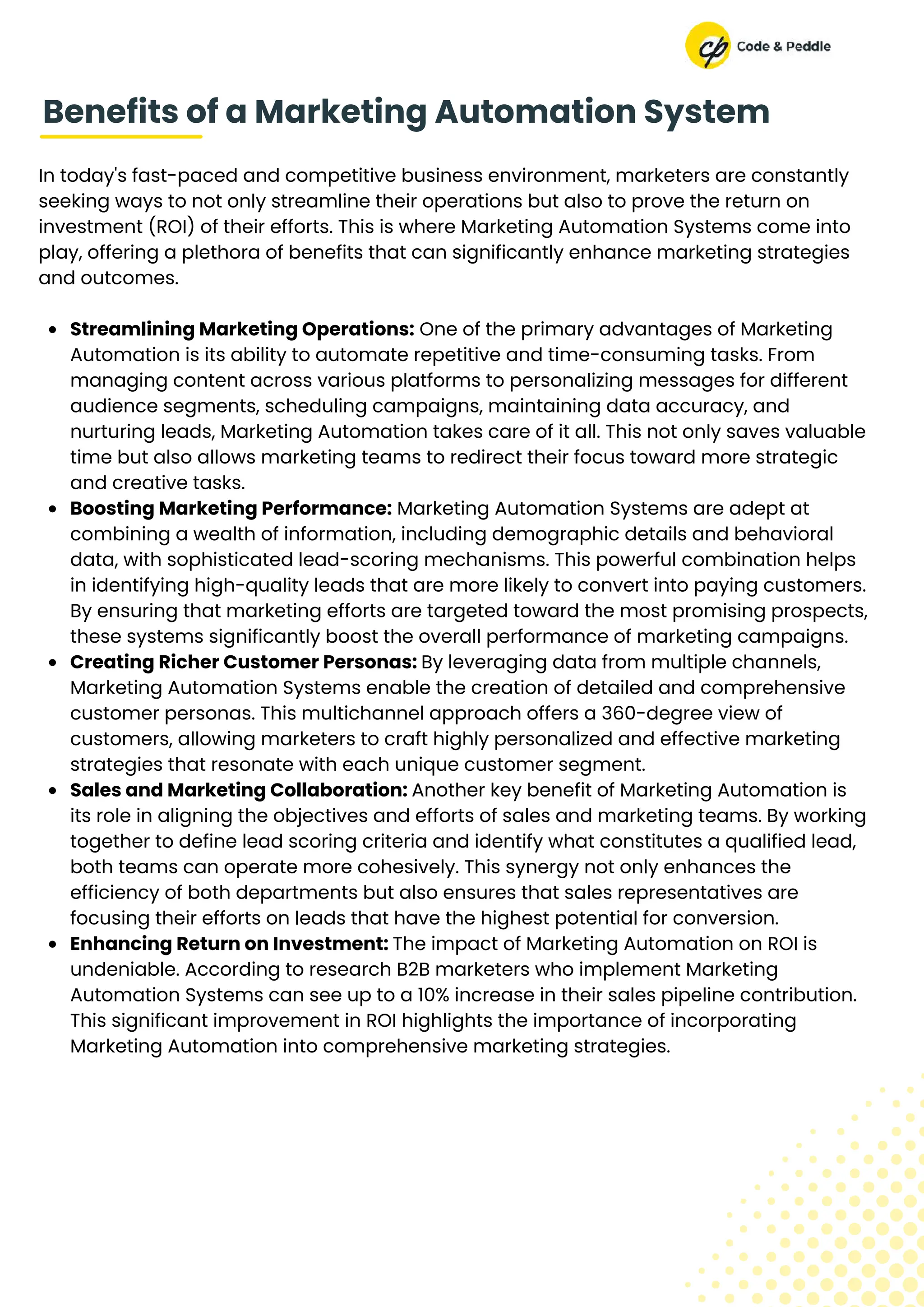 In today's fast-paced and competitive business environment, marketers are constantly
seeking ways to not only streamline their operations but also to prove the return on
investment (ROI) of their efforts. This is where Marketing Automation Systems come into
play, offering a plethora of benefits that can significantly enhance marketing strategies
and outcomes.
Streamlining Marketing Operations: One of the primary advantages of Marketing
Automation is its ability to automate repetitive and time-consuming tasks. From
managing content across various platforms to personalizing messages for different
audience segments, scheduling campaigns, maintaining data accuracy, and
nurturing leads, Marketing Automation takes care of it all. This not only saves valuable
time but also allows marketing teams to redirect their focus toward more strategic
and creative tasks.
Boosting Marketing Performance: Marketing Automation Systems are adept at
combining a wealth of information, including demographic details and behavioral
data, with sophisticated lead-scoring mechanisms. This powerful combination helps
in identifying high-quality leads that are more likely to convert into paying customers.
By ensuring that marketing efforts are targeted toward the most promising prospects,
these systems significantly boost the overall performance of marketing campaigns.
Creating Richer Customer Personas: By leveraging data from multiple channels,
Marketing Automation Systems enable the creation of detailed and comprehensive
customer personas. This multichannel approach offers a 360-degree view of
customers, allowing marketers to craft highly personalized and effective marketing
strategies that resonate with each unique customer segment.
Sales and Marketing Collaboration: Another key benefit of Marketing Automation is
its role in aligning the objectives and efforts of sales and marketing teams. By working
together to define lead scoring criteria and identify what constitutes a qualified lead,
both teams can operate more cohesively. This synergy not only enhances the
efficiency of both departments but also ensures that sales representatives are
focusing their efforts on leads that have the highest potential for conversion.
Enhancing Return on Investment: The impact of Marketing Automation on ROI is
undeniable. According to research B2B marketers who implement Marketing
Automation Systems can see up to a 10% increase in their sales pipeline contribution.
This significant improvement in ROI highlights the importance of incorporating
Marketing Automation into comprehensive marketing strategies.
Benefits of a Marketing Automation System
 