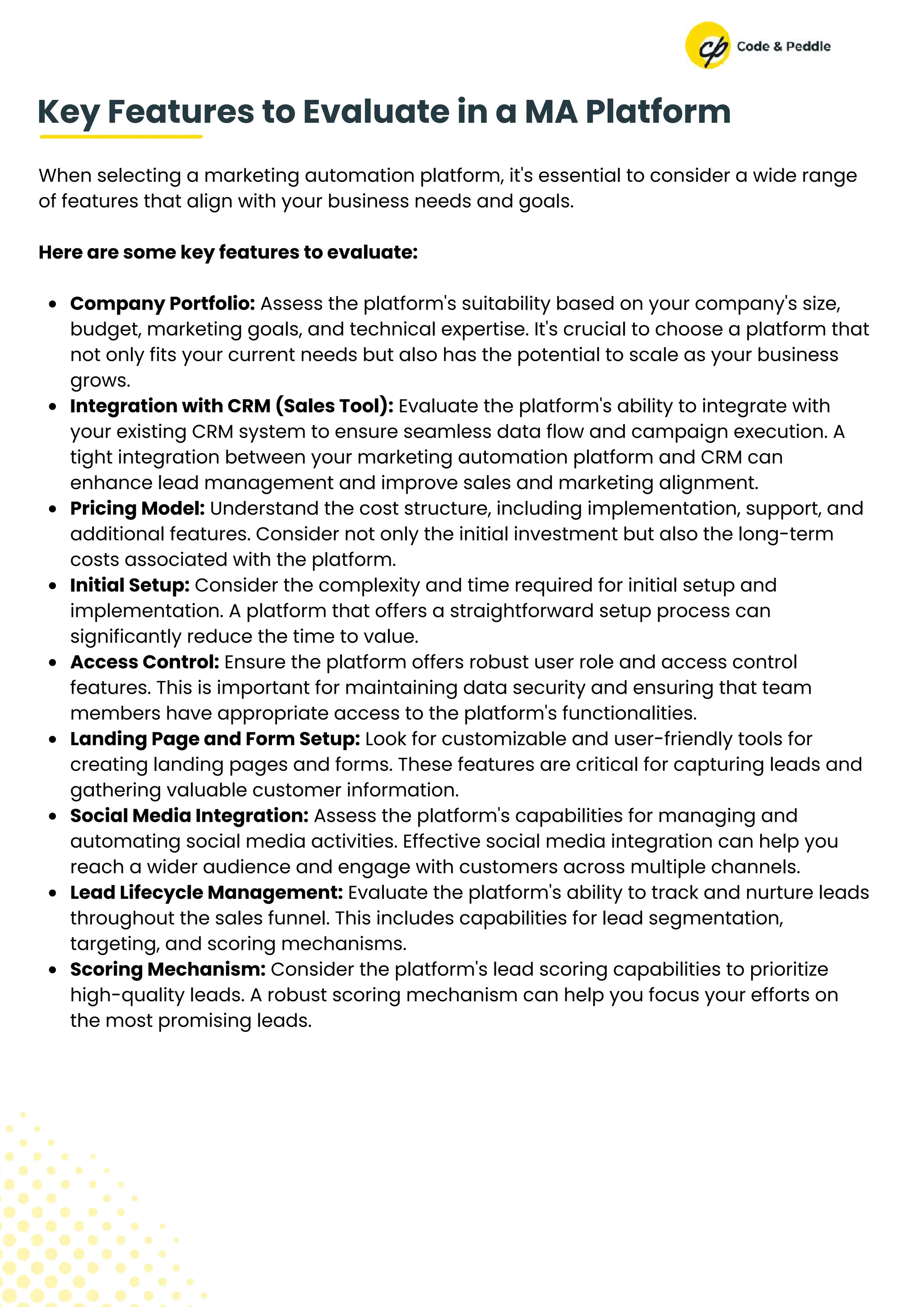 When selecting a marketing automation platform, it's essential to consider a wide range
of features that align with your business needs and goals.
Here are some key features to evaluate:
Company Portfolio: Assess the platform's suitability based on your company's size,
budget, marketing goals, and technical expertise. It's crucial to choose a platform that
not only fits your current needs but also has the potential to scale as your business
grows.
Integration with CRM (Sales Tool): Evaluate the platform's ability to integrate with
your existing CRM system to ensure seamless data flow and campaign execution. A
tight integration between your marketing automation platform and CRM can
enhance lead management and improve sales and marketing alignment.
Pricing Model: Understand the cost structure, including implementation, support, and
additional features. Consider not only the initial investment but also the long-term
costs associated with the platform.
Initial Setup: Consider the complexity and time required for initial setup and
implementation. A platform that offers a straightforward setup process can
significantly reduce the time to value.
Access Control: Ensure the platform offers robust user role and access control
features. This is important for maintaining data security and ensuring that team
members have appropriate access to the platform's functionalities.
Landing Page and Form Setup: Look for customizable and user-friendly tools for
creating landing pages and forms. These features are critical for capturing leads and
gathering valuable customer information.
Social Media Integration: Assess the platform's capabilities for managing and
automating social media activities. Effective social media integration can help you
reach a wider audience and engage with customers across multiple channels.
Lead Lifecycle Management: Evaluate the platform's ability to track and nurture leads
throughout the sales funnel. This includes capabilities for lead segmentation,
targeting, and scoring mechanisms.
Scoring Mechanism: Consider the platform's lead scoring capabilities to prioritize
high-quality leads. A robust scoring mechanism can help you focus your efforts on
the most promising leads.
Key Features to Evaluate in a MA Platform
 
