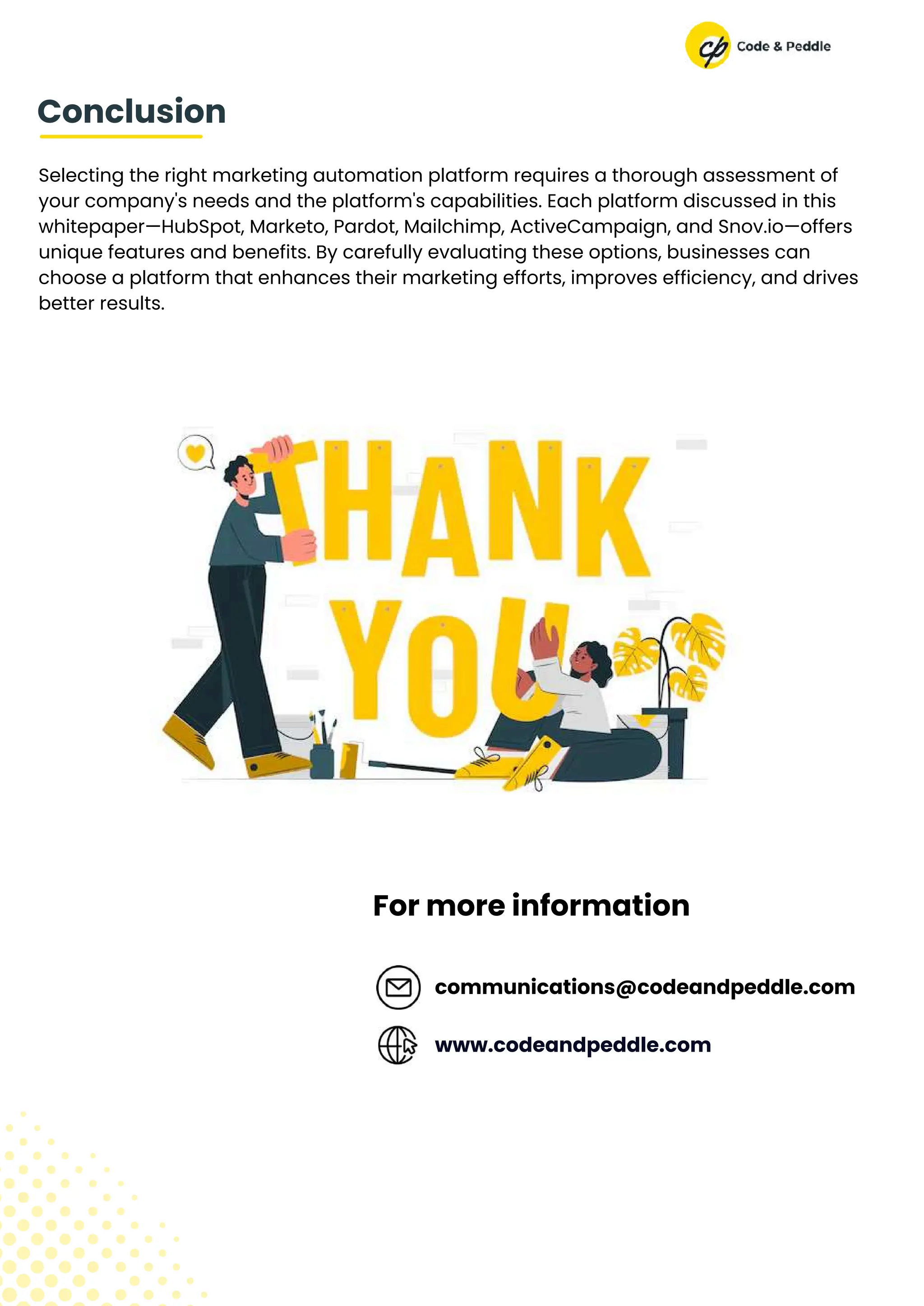 Selecting the right marketing automation platform requires a thorough assessment of
your company's needs and the platform's capabilities. Each platform discussed in this
whitepaper—HubSpot, Marketo, Pardot, Mailchimp, ActiveCampaign, and Snov.io—offers
unique features and benefits. By carefully evaluating these options, businesses can
choose a platform that enhances their marketing efforts, improves efficiency, and drives
better results.
Conclusion
communications@codeandpeddle.com
www.codeandpeddle.com
For more information
 