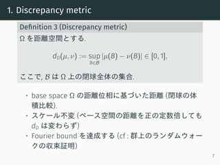 1. Discrepancy metric
Deﬁnition 3 (Discrepancy metric)
Ω を距離空間とする.
dD(µ, ν) := sup
B∈B
|µ(B) − ν(B)| ∈ [0, 1],
ここで, B は Ω ...