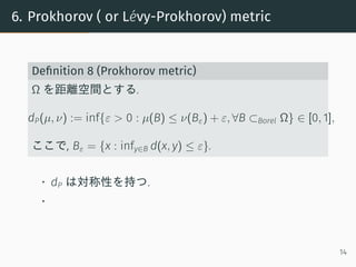 6. Prokhorov ( or L´evy-Prokhorov) metric
Deﬁnition 8 (Prokhorov metric)
Ω を距離空間とする.
dP(µ, ν) := inf{ε > 0 : µ(B) ≤ ν(Bε) ...