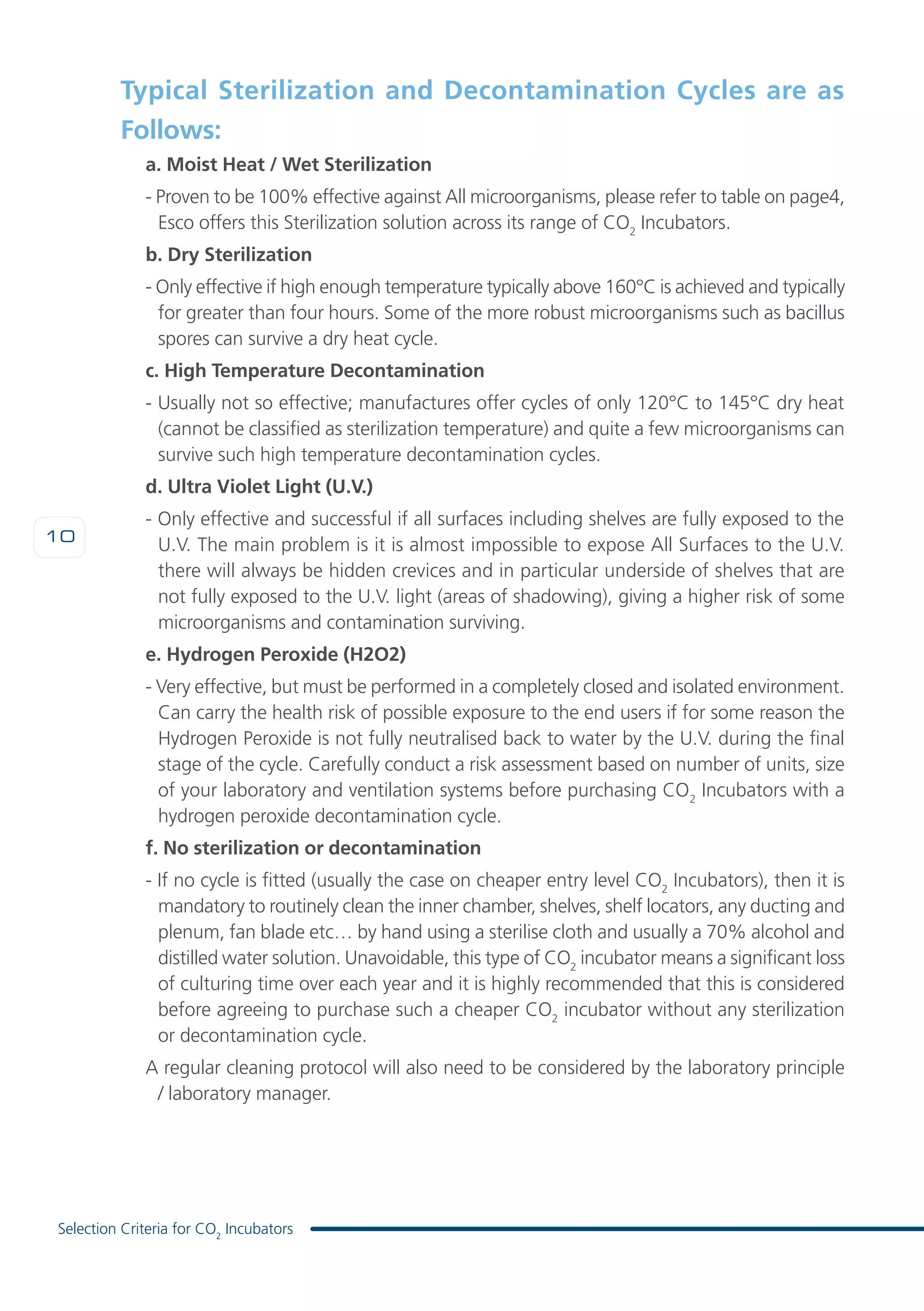 10
Selection Criteria for CO2
Incubators
Typical Sterilization and Decontamination Cycles are as
Follows:
a. Moist Heat / Wet Sterilization
- Proven to be 100% effective against All microorganisms, please refer to table on page4,
Esco offers this Sterilization solution across its range of CO2
Incubators.
b. Dry Sterilization
- Only effective if high enough temperature typically above 160°C is achieved and typically
for greater than four hours. Some of the more robust microorganisms such as bacillus
spores can survive a dry heat cycle.
c. High Temperature Decontamination
- Usually not so effective; manufactures offer cycles of only 120°C to 145°C dry heat
(cannot be classified as sterilization temperature) and quite a few microorganisms can
survive such high temperature decontamination cycles.
d. Ultra Violet Light (U.V.)
- Only effective and successful if all surfaces including shelves are fully exposed to the
U.V. The main problem is it is almost impossible to expose All Surfaces to the U.V.
there will always be hidden crevices and in particular underside of shelves that are
not fully exposed to the U.V. light (areas of shadowing), giving a higher risk of some
microorganisms and contamination surviving.
e. Hydrogen Peroxide (H2O2)
- Very effective, but must be performed in a completely closed and isolated environment.
Can carry the health risk of possible exposure to the end users if for some reason the
Hydrogen Peroxide is not fully neutralised back to water by the U.V. during the final
stage of the cycle. Carefully conduct a risk assessment based on number of units, size
of your laboratory and ventilation systems before purchasing CO2
Incubators with a
hydrogen peroxide decontamination cycle.
f. No sterilization or decontamination
- If no cycle is fitted (usually the case on cheaper entry level CO2
Incubators), then it is
mandatory to routinely clean the inner chamber, shelves, shelf locators, any ducting and
plenum, fan blade etc… by hand using a sterilise cloth and usually a 70% alcohol and
distilled water solution. Unavoidable, this type of CO2
incubator means a significant loss
of culturing time over each year and it is highly recommended that this is considered
before agreeing to purchase such a cheaper CO2
incubator without any sterilization
or decontamination cycle.
A regular cleaning protocol will also need to be considered by the laboratory principle
/ laboratory manager.
 