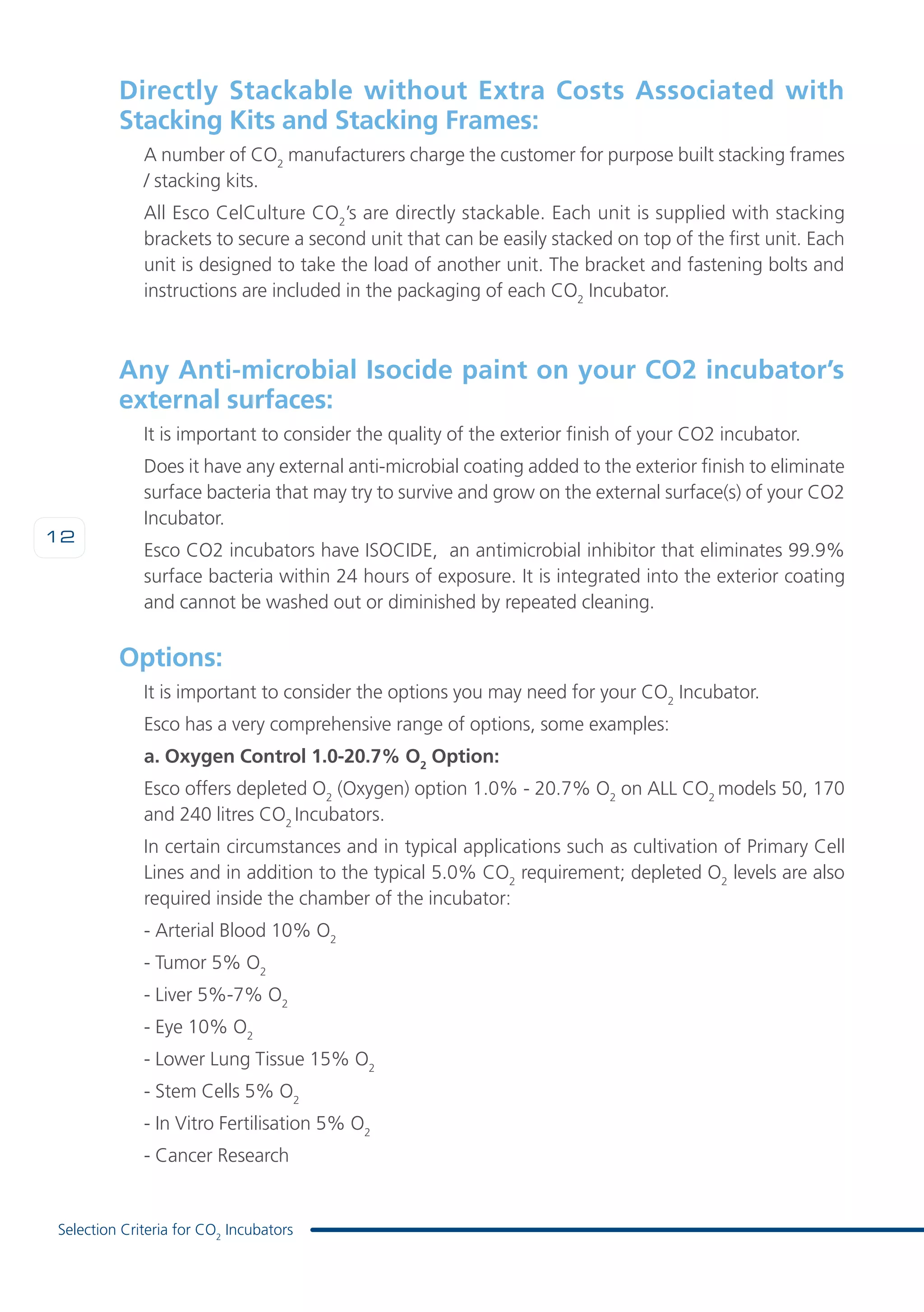 12
Selection Criteria for CO2
Incubators
Directly Stackable without Extra Costs Associated with
Stacking Kits and Stacking Frames:
A number of CO2
manufacturers charge the customer for purpose built stacking frames
/ stacking kits.
All Esco CelCulture CO2
’s are directly stackable. Each unit is supplied with stacking
brackets to secure a second unit that can be easily stacked on top of the first unit. Each
unit is designed to take the load of another unit. The bracket and fastening bolts and
instructions are included in the packaging of each CO2
Incubator.
Any Anti-microbial Isocide paint on your CO2 incubator’s
external surfaces:
It is important to consider the quality of the exterior finish of your CO2 incubator.
Does it have any external anti-microbial coating added to the exterior finish to eliminate
surface bacteria that may try to survive and grow on the external surface(s) of your CO2
Incubator.
Esco CO2 incubators have ISOCIDE, an antimicrobial inhibitor that eliminates 99.9%
surface bacteria within 24 hours of exposure. It is integrated into the exterior coating
and cannot be washed out or diminished by repeated cleaning.
Options:
It is important to consider the options you may need for your CO2
Incubator.
Esco has a very comprehensive range of options, some examples:
a. Oxygen Control 1.0-20.7% O2
Option:
Esco offers depleted O2
(Oxygen) option 1.0% - 20.7% O2
on ALL CO2
models 50, 170
and 240 litres CO2
Incubators.
In certain circumstances and in typical applications such as cultivation of Primary Cell
Lines and in addition to the typical 5.0% CO2
requirement; depleted O2
levels are also
required inside the chamber of the incubator:
- Arterial Blood 10% O2
- Tumor 5% O2
- Liver 5%-7% O2
- Eye 10% O2
- Lower Lung Tissue 15% O2
- Stem Cells 5% O2
- In Vitro Fertilisation 5% O2
- Cancer Research
 