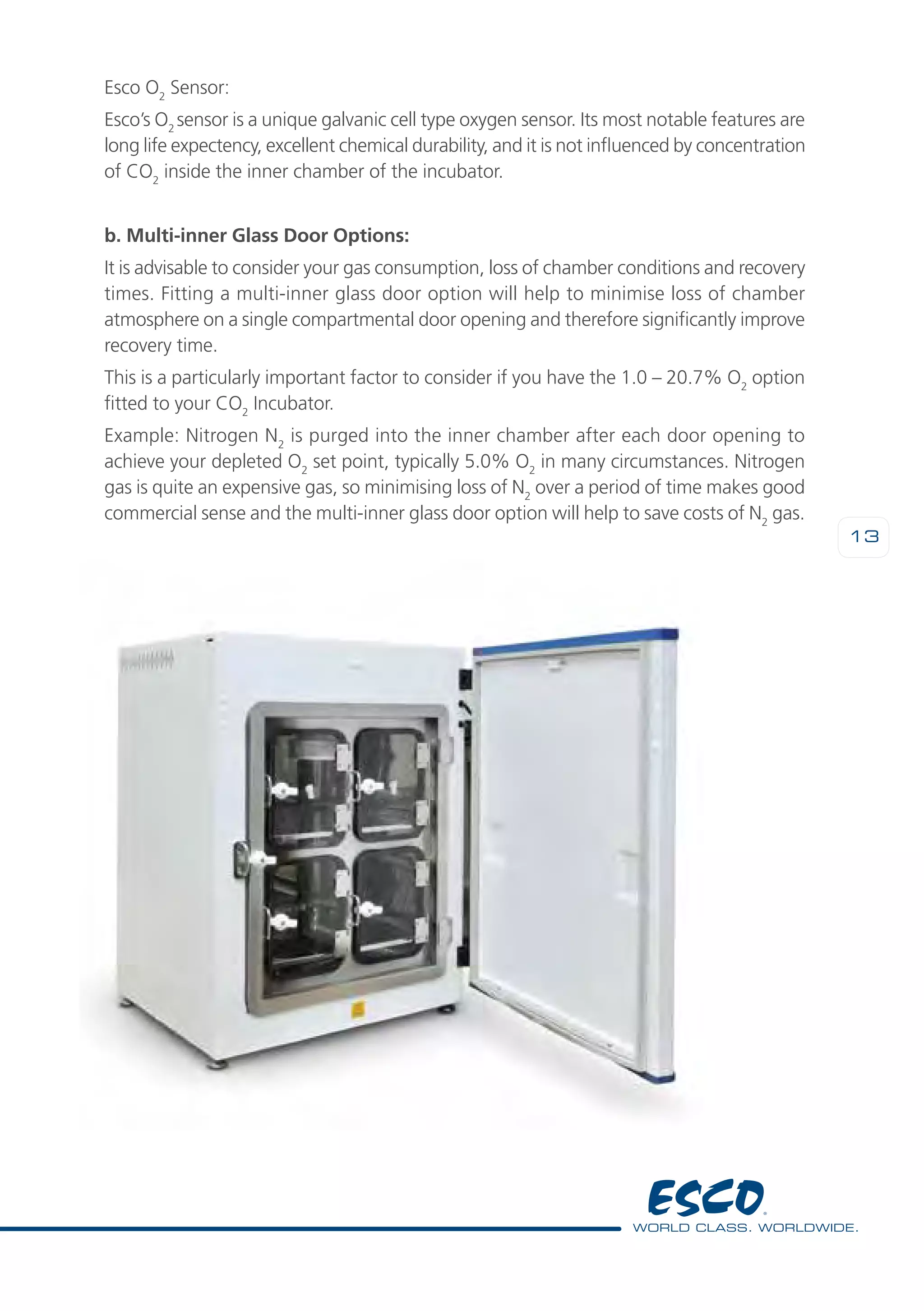 13
Esco O2
Sensor:
Esco’s O2
sensor is a unique galvanic cell type oxygen sensor. Its most notable features are
long life expectency, excellent chemical durability, and it is not influenced by concentration
of CO2
inside the inner chamber of the incubator.
b. Multi-inner Glass Door Options:
It is advisable to consider your gas consumption, loss of chamber conditions and recovery
times. Fitting a multi-inner glass door option will help to minimise loss of chamber
atmosphere on a single compartmental door opening and therefore significantly improve
recovery time.
This is a particularly important factor to consider if you have the 1.0 – 20.7% O2
option
fitted to your CO2
Incubator.
Example: Nitrogen N2
is purged into the inner chamber after each door opening to
achieve your depleted O2
set point, typically 5.0% O2
in many circumstances. Nitrogen
gas is quite an expensive gas, so minimising loss of N2
over a period of time makes good
commercial sense and the multi-inner glass door option will help to save costs of N2
gas.
 
