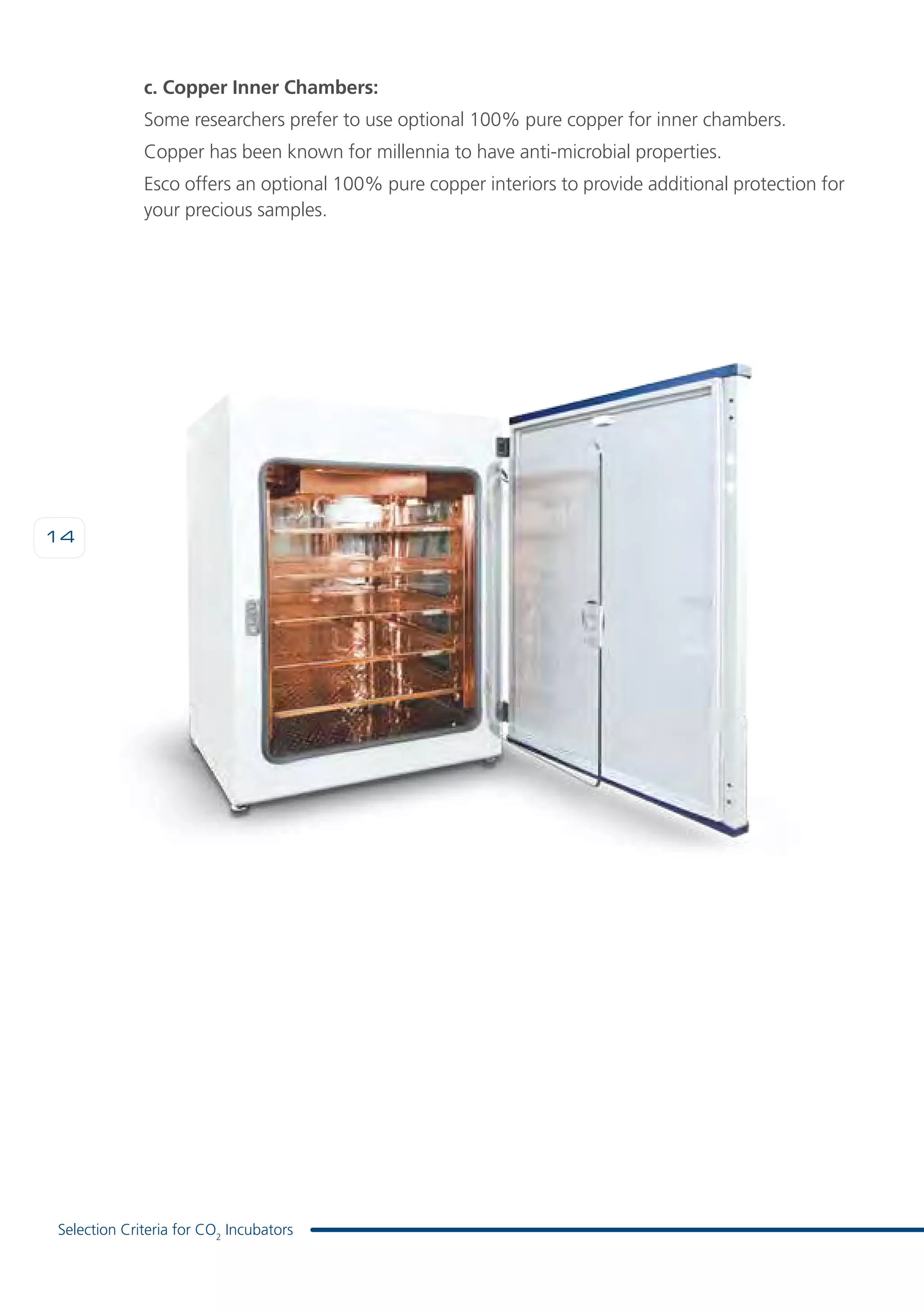 14
Selection Criteria for CO2
Incubators
c. Copper Inner Chambers:
Some researchers prefer to use optional 100% pure copper for inner chambers.
Copper has been known for millennia to have anti-microbial properties.
Esco offers an optional 100% pure copper interiors to provide additional protection for
your precious samples.
 
