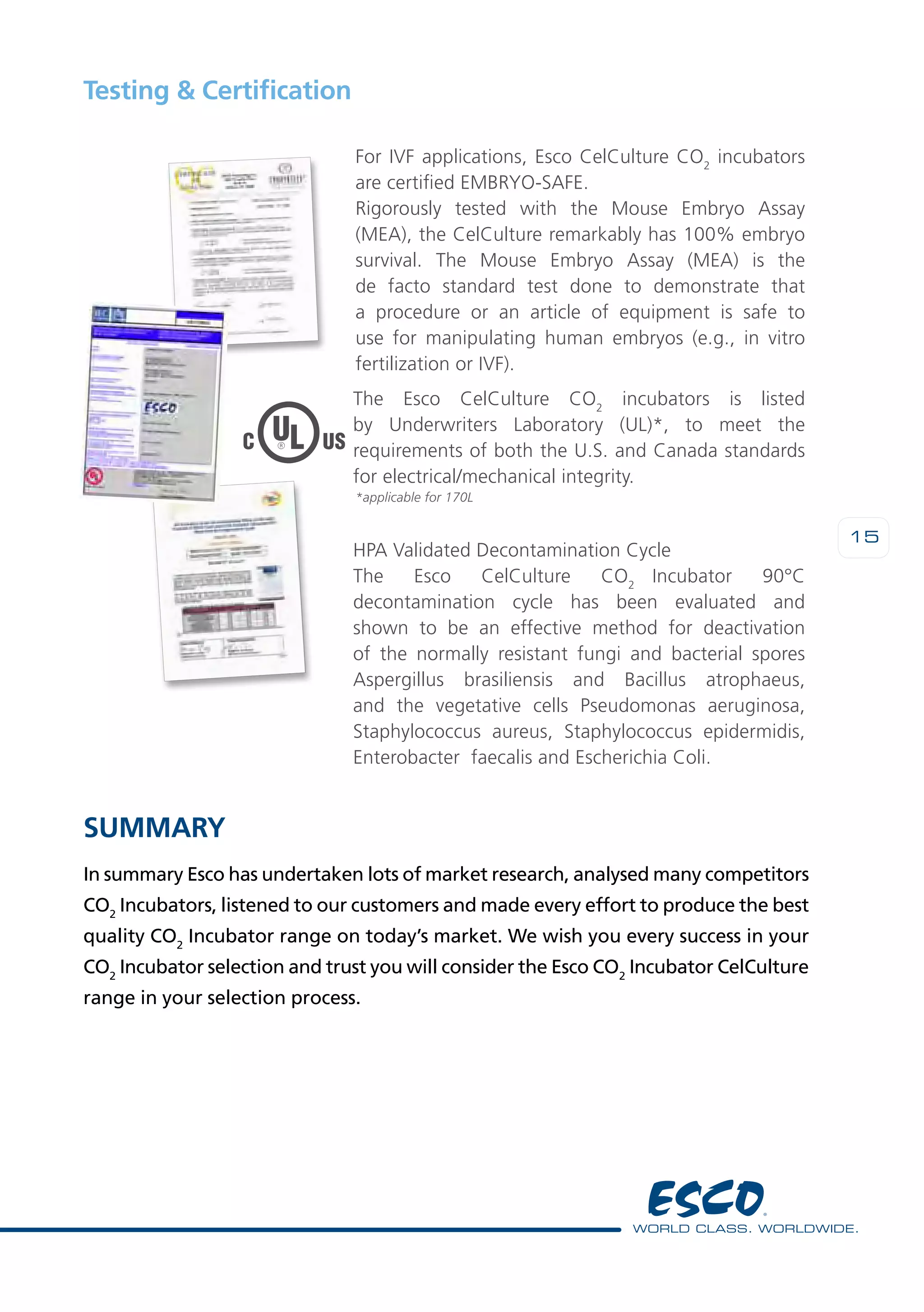 15
Summary
In summary Esco has undertaken lots of market research, analysed many competitors
CO2
Incubators, listened to our customers and made every effort to produce the best
quality CO2
Incubator range on today’s market. We wish you every success in your
CO2
Incubator selection and trust you will consider the Esco CO2
Incubator CelCulture
range in your selection process.
Testing & Certification
For IVF applications, Esco CelCulture CO2
incubators
are certified embryo-safe.
Rigorously tested with the Mouse Embryo Assay
(MEA), the CelCulture remarkably has 100% embryo
survival. The Mouse Embryo Assay (MEA) is the
de facto standard test done to demonstrate that
a procedure or an article of equipment is safe to
use for manipulating human embryos (e.g., in vitro
fertilization or IVF).
HPA Validated Decontamination Cycle
The Esco CelCulture CO2
Incubator 90°C
decontamination cycle has been evaluated and
shown to be an effective method for deactivation
of the normally resistant fungi and bacterial spores
Aspergillus brasiliensis and Bacillus atrophaeus,
and the vegetative cells Pseudomonas aeruginosa,
Staphylococcus aureus, Staphylococcus epidermidis,
Enterobacter faecalis and Escherichia Coli.
*applicable for 170L
The Esco CelCulture CO2
incubators is listed
by Underwriters Laboratory (UL)*, to meet the
requirements of both the U.S. and Canada standards
for electrical/mechanical integrity.
 