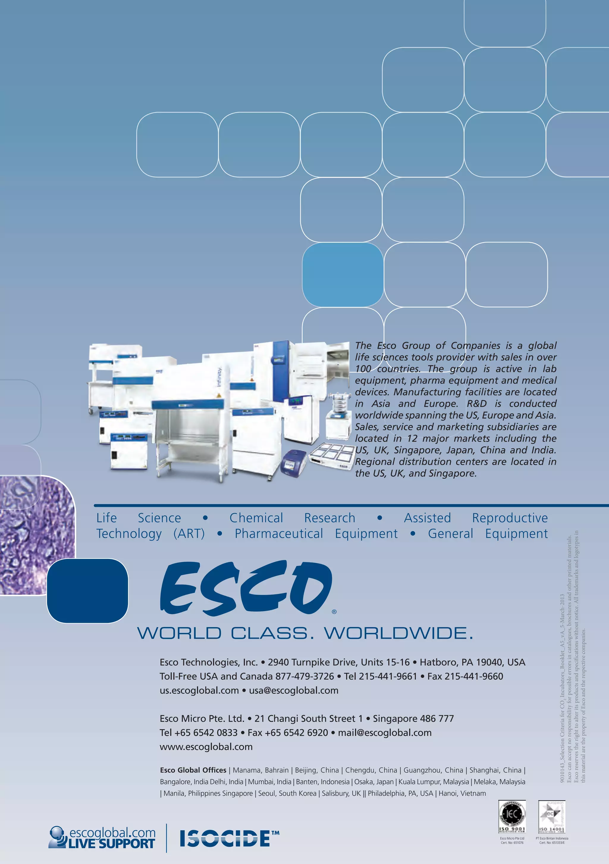 Esco Technologies, Inc. • 2940 Turnpike Drive, Units 15-16 • Hatboro, PA 19040, USA
Toll-Free USA and Canada 877-479-3726 • Tel 215-441-9661 • Fax 215-441-9660
us.escoglobal.com • usa@escoglobal.com
Esco Micro Pte. Ltd. • 21 Changi South Street 1 • Singapore 486 777
Tel +65 6542 0833 • Fax +65 6542 6920 • mail@escoglobal.com
www.escoglobal.com
LIVE SUPPORT
escoglobal.com
The Esco Group of Companies is a global
life sciences tools provider with sales in over
100 countries. The group is active in lab
equipment, pharma equipment and medical
devices. Manufacturing facilities are located
in Asia and Europe. R&D is conducted
worldwide spanning the US, Europe and Asia.
Sales, service and marketing subsidiaries are
located in 12 major markets including the
US, UK, Singapore, Japan, China and India.
Regional distribution centers are located in
the US, UK, and Singapore.
Esco Global Offices | Manama, Bahrain | Beijing, China | Chengdu, China | Guangzhou, China | Shanghai, China |
Bangalore, India Delhi, India | Mumbai, India | Banten, Indonesia | Osaka, Japan | Kuala Lumpur, Malaysia | Melaka, Malaysia
| Manila, Philippines Singapore | Seoul, South Korea | Salisbury, UK || Philadelphia, PA, USA | Hanoi, Vietnam
9010143_SelectionCriteriaforCO2
Incubators_Booklet_A5_vA_5-March-2013
Escocanacceptnoresponsibilityforpossibleerrorsincatalogues,brochuresandotherprintedmaterials.
Escoreservestherighttoalteritsproductsandspecificationswithoutnotice.Alltrademarksandlogotypesin
thismaterialarethepropertyofEscoandtherespectivecompanies.
PT Esco Bintan Indonesia
Cert. No: 651333/E
Esco Micro Pte Ltd
Cert. No: 651076
Life Science • Chemical Research • Assisted Reproductive
Technology (ART) • Pharmaceutical Equipment • General Equipment
 