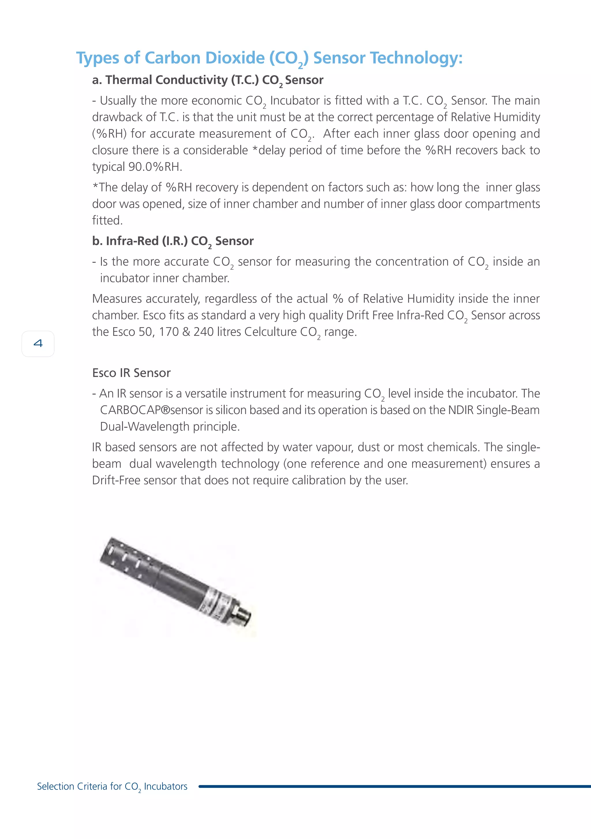 4
Selection Criteria for CO2
Incubators
Types of Carbon Dioxide (CO2
) Sensor Technology:
a. Thermal Conductivity (T.C.) CO2
Sensor
- Usually the more economic CO2
Incubator is fitted with a T.C. CO2
Sensor. The main
drawback of T.C. is that the unit must be at the correct percentage of Relative Humidity
(%RH) for accurate measurement of CO2
. After each inner glass door opening and
closure there is a considerable *delay period of time before the %RH recovers back to
typical 90.0%RH.
*The delay of %RH recovery is dependent on factors such as: how long the inner glass
door was opened, size of inner chamber and number of inner glass door compartments
fitted.
b. Infra-Red (I.R.) CO2
Sensor
- Is the more accurate CO2
sensor for measuring the concentration of CO2
inside an
incubator inner chamber.
Measures accurately, regardless of the actual % of Relative Humidity inside the inner
chamber. Esco fits as standard a very high quality Drift Free Infra-Red CO2
Sensor across
the Esco 50, 170 & 240 litres Celculture CO2
range.
Esco IR Sensor
- An IR sensor is a versatile instrument for measuring CO2
level inside the incubator. The
CARBOCAP®sensor is silicon based and its operation is based on the NDIR Single-Beam
Dual-Wavelength principle.
IR based sensors are not affected by water vapour, dust or most chemicals. The single-
beam dual wavelength technology (one reference and one measurement) ensures a
Drift-Free sensor that does not require calibration by the user.
 