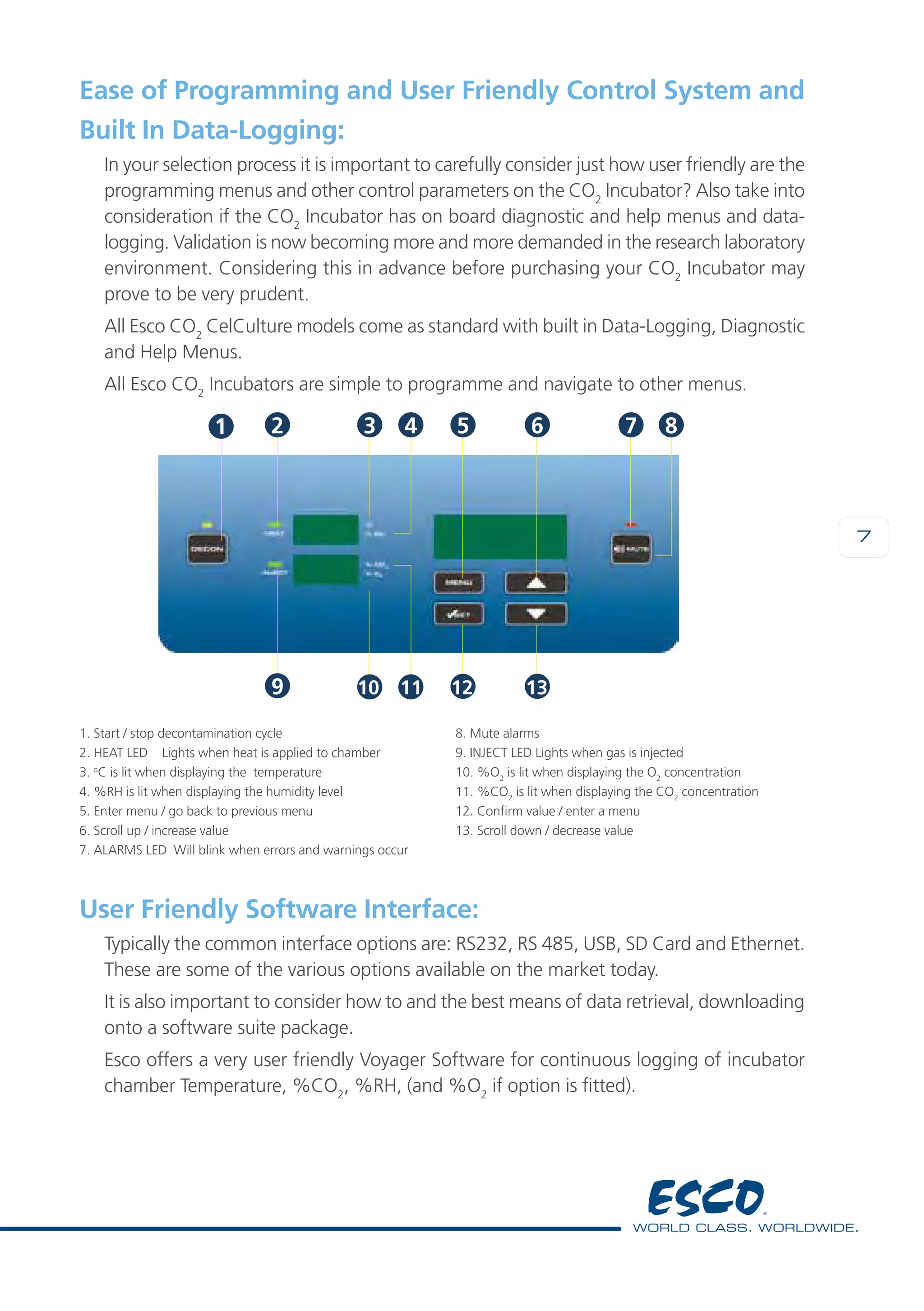 7
Ease of Programming and User Friendly Control System and
Built In Data-Logging:
In your selection process it is important to carefully consider just how user friendly are the
programming menus and other control parameters on the CO2
Incubator? Also take into
consideration if the CO2
Incubator has on board diagnostic and help menus and data-
logging. Validation is now becoming more and more demanded in the research laboratory
environment. Considering this in advance before purchasing your CO2
Incubator may
prove to be very prudent.
All Esco CO2
CelCulture models come as standard with built in Data-Logging, Diagnostic
and Help Menus.
All Esco CO2
Incubators are simple to programme and navigate to other menus.
User Friendly Software Interface:
Typically the common interface options are: RS232, RS 485, USB, SD Card and Ethernet.
These are some of the various options available on the market today.
It is also important to consider how to and the best means of data retrieval, downloading
onto a software suite package.
Esco offers a very user friendly Voyager Software for continuous logging of incubator
chamber Temperature, %CO2
, %RH, (and %O2
if option is fitted).
2
9
3 5 6
10 11 12 13
74 8
1. Start / stop decontamination cycle
2. HEAT LED	 Lights when heat is applied to chamber
3. o
C is lit when displaying the temperature
4. %RH is lit when displaying the humidity level
5. Enter menu / go back to previous menu
6. Scroll up / increase value
7. ALARMS LED Will blink when errors and warnings occur
8. Mute alarms
9. INJECT LED Lights when gas is injected
10. %O2
is lit when displaying the O2
concentration
11. %CO2
is lit when displaying the CO2
concentration
12. Confirm value / enter a menu
13. Scroll down / decrease value
 