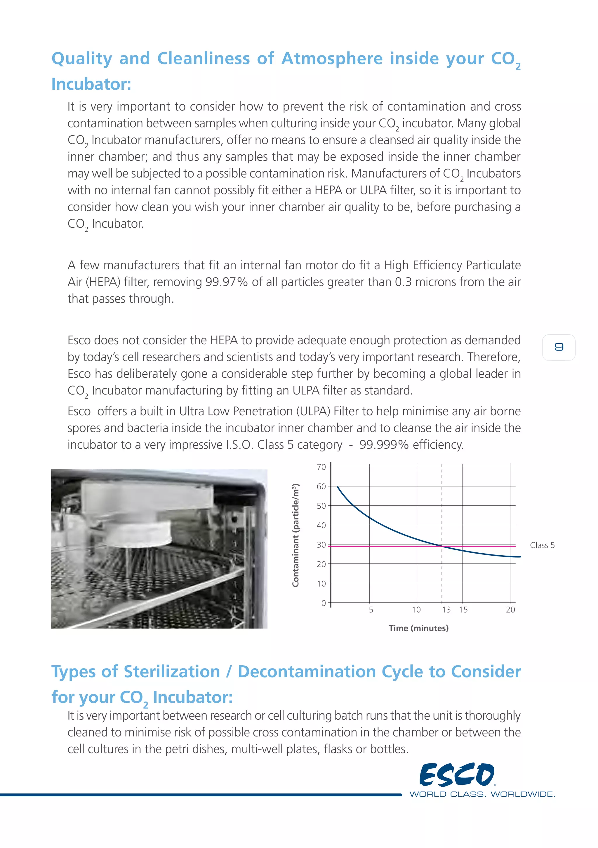 9
Quality and Cleanliness of Atmosphere inside your CO2
Incubator:
It is very important to consider how to prevent the risk of contamination and cross
contamination between samples when culturing inside your CO2
incubator. Many global
CO2
Incubator manufacturers, offer no means to ensure a cleansed air quality inside the
inner chamber; and thus any samples that may be exposed inside the inner chamber
may well be subjected to a possible contamination risk. Manufacturers of CO2
Incubators
with no internal fan cannot possibly fit either a HEPA or ULPA filter, so it is important to
consider how clean you wish your inner chamber air quality to be, before purchasing a
CO2
Incubator.
A few manufacturers that fit an internal fan motor do fit a High Efficiency Particulate
Air (HEPA) filter, removing 99.97% of all particles greater than 0.3 microns from the air
that passes through.
Esco does not consider the HEPA to provide adequate enough protection as demanded
by today’s cell researchers and scientists and today’s very important research. Therefore,
Esco has deliberately gone a considerable step further by becoming a global leader in
CO2
Incubator manufacturing by fitting an ULPA filter as standard.
Esco offers a built in Ultra Low Penetration (ULPA) Filter to help minimise any air borne
spores and bacteria inside the incubator inner chamber and to cleanse the air inside the
incubator to a very impressive I.S.O. Class 5 category - 99.999% efficiency.
70
60
50
40
30
20
10
0
Class 5
Time (minutes)
Contaminant(particle/m3
)
5	 10 13	 15	 20
Types of Sterilization / Decontamination Cycle to Consider
for your CO2
Incubator:
It is very important between research or cell culturing batch runs that the unit is thoroughly
cleaned to minimise risk of possible cross contamination in the chamber or between the
cell cultures in the petri dishes, multi-well plates, flasks or bottles.
 