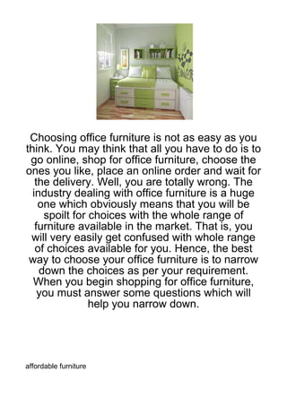 Choosing office furniture is not as easy as you
think. You may think that all you have to do is to
 go online, shop for office furniture, choose the
ones you like, place an online order and wait for
   the delivery. Well, you are totally wrong. The
  industry dealing with office furniture is a huge
    one which obviously means that you will be
     spoilt for choices with the whole range of
   furniture available in the market. That is, you
 will very easily get confused with whole range
   of choices available for you. Hence, the best
 way to choose your office furniture is to narrow
    down the choices as per your requirement.
  When you begin shopping for office furniture,
    you must answer some questions which will
                help you narrow down.




affordable furniture
 