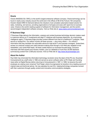 Choosing the Best CRM for Your Organization
Copyright © 2007 Oracle Corporation and IT Business Edge. All rights reserved. 9
Oracle
Oracle (NASDAQ GS: ORCL) is the world s largest enterprise software company. Oracle technology can be
found in nearly every industry around the world and in the offices of 98 of the Fortune 100 companies.
Oracle's Siebel CRM On Demand delivers the industry's most complete subscription-based solution for
sales, marketing, and service, providing organizations of all types and sizes with rapid time to business
value. Oracle is the world s leading supplier of software for information management, and the world s
second-largest independent software company. Visit our Web site at: www.oracle.com/crmondemand.com
IT Business Edge
IT Business Edge delivers the information, analysis and context business technology decision makers need
to maximize returns on IT investments and align IT initiatives with business objectives. As a technology
intelligence agent, IT Business Edge provides content different from that of a traditional IT publisher, news
service or analyst firm. Our editors monitor all these sources plus many others for critical IT
information that they translate into actionable advice for high-level IT and business managers. Subscribers
access our practical content and useful decision-making tools through a rich Web site, targeted e-mail
newsletters, and varied RSS feeds. All these outlets feature our business-focused blogs, exclusive
interviews with field experts and industry insiders, plus our database of more than 20,000 abstracts
summarizing content from 2,500-plus sources. Visit our Web site at: http://www.itbusinessedge.com
About the Author
Paul Gillin has chronicled the information technology revolution since the dawn of the PC era. He joined
Computerworld as a staff writer in 1982 and served as senior software editor at PC Week and founding
news editor at Digital Review before returning to Computerworld in 1987. In 1999, he became the sixth
employee at a startup soon renamed TechTarget, where he engineered its transition into a leading source of
original news and technical advice. He now operates his own firm, helping technology companies connect
with their customers through quality content and innovative communications strategies.
 
