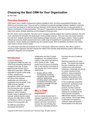 Copyright © 2007 Oracle Corporation and IT Business Edge. All rights reserved. 1
Choosing the Best CRM for Your Organization
By Paul Gillin
Executive Summary
CRM buyers have a wealth of deployment options available to them, providing unprecedented flexibility, cost-
efficiency and business value. They can opt for a traditional on-premise packaged software installation, subscribe
to one of the new breed of on-demand services delivered via the Internet, host their own on-demand solution or
deploy a combination of those approaches. This gives IT organizations the power to fine-tune CRM deployments to
match their needs, strategic objectives and the budgets of business users.
But with choice comes complexity. Not only must IT managers carefully analyze their business scenarios, they also
must understand the strengths and weaknesses of the available products. There are many new hosted solutions,
but most don't integrate well with the market-leading packaged solutions or with legacy systems. These so-called
software-as-a-service (SaaS) products also have a wide range of capabilities for customization and standards
compliance. Vendor stability and reliability also are important issues. With consolidation inevitable in the market,
users need to choose vendors wisely.
This white paper describes and analyzes the four most popular deployment scenarios, then offers a guide to
choosing a hybrid approach that best matches the needs of the business while delivering superior performance,
application integration and functionality.
Introduction
Customer relationship
management (CRM) has been one
of the most compelling operational
concepts of the past 15 years.
Beginning with humble roots in
sales force automation, CRM has
expanded to include a wide range
of tasks, analytics and
engagement tactics that maximize
the value of the customer
relationship and contribute to
sustainable revenue growth. Total
CRM revenues reached
$8.4 billion in 2006, up 7 percent
from the previous year, according
to Forrester Research. AMR
Research, which includes a
broader range of applications in its
forecast, predicts that the market
will grow from $8.6 billion in 2006
to $18 billion in 2010, a 21 percent
compound annual growth rate.
As CRM has expanded to
encompass elements of
collaboration and Web 2.0-style
engagement, the software tools to
support it have grown and become
more diverse as well. Today,
buyers have the luxury of choosing
from a vast selection of products to
help develop and nurture customer
relationships.
· Broadly defined, CRM
encompasses everything
companies use to manage
customer relationships,
including capture and analysis
of customer information and
analytics to leverage that data
toward better sales
performance.
Why is CRM
important?
Common sense dictates that it's
cheaper to generate more revenue
from existing customers than to
acquire new ones. According to
surveys, the cost of finding new
customers is estimated at three to
five times the cost of customer
retention.
Retaining customers isn't easy,
though. The Internet has lowered
the cost of switching and made
markets more price-sensitive.
Customers increasingly are asking
for custom solutions to their
problems, using comparative
shopping services and freely
available rating systems to pit
companies against each other.
In this increasingly competitive
environment, businesses must
differentiate not only their
products, but their customer
experience. In fact, customer
experience is emerging as the
most important competitive
differentiator between vendors in
many markets. The focused ability
to anticipate and respond to
customer needs will separate
market leaders from also-rans.
 