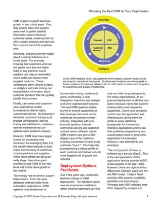 Choosing the Best CRM for Your Organization
Copyright © 2007 Oracle Corporation and IT Business Edge. All rights reserved. 2
CRM systems support business
growth in two critical ways. First,
they enable sales and support
personnel to gather detailed
information about individual
customer needs, enabling them to
offer custom products and services
the customer can t find anywhere
else.
Secondly, analytics provide insight
about customer behavior on a
broad scale. For example,
knowing that customers who buy
red sports cars also are highly
likely to buy premium sound
systems can help an automaker
shave costs and deliver more
targeted products. These
correlations aren't always evident,
so analytics and data mining can
reveal hidden information about
customer behavior that can greatly
benefit the business.
Finally, call-center and customer-
care applications enable
businesses to deliver highly
customized service. By knowing in
detail the customer's background,
product configuration, service
history and satisfaction, customer-
service representatives can
address each situation uniquely.
Recently, CRM tools have begun
to take on an exciting new
dimension by leveraging Web 2.0-
like social media features to build
online communities of customers,
channel partners and suppliers.
While these efforts are still at an
early stage, they show great
promise to take CRM to the next
level and further drive growth in
the market.
Technology has evolved to support
these needs. From the early
database-oriented sales-force-
automation applications, CRM
systems have blossomed to
include data mining, dashboards,
alerts, multimedia, e-mail
integration, free-form text analysis
and other sophisticated features.
The best CRM systems enable
buyers to extend capabilities as
their business demands and to
customize the solution to their
industry. Integrated with core
financial systems, Internet
commerce servers and customer
contact center software, robust
CRM systems can give a 360-
degree view of the customer,
enabling a business to track every
customer "touch." This helps the
business build a robust profile of
each customer and deliver a much
more targeted set of goods and
services.
Deployment Options
Proliferate
Just a few years ago, customers
had few choices in CRM
deployment. The standard option
was an on-premise installation,
which involved significant up-front
cost and often long deployments.
For many organizations, an on-
premise deployment is still the best
option because it provides superior
customization and integration
capabilities. Users have complete
control over the application and
infrastructure, giving them the
ability to apply additional
horsepower for transaction-
intensive applications and to use
their preferred programming and
customization tools to extend the
application s functionality.
However, new alternatives are
emerging.
The most popular of these is
software as a service (SaaS). This
is the next generation of the
application service provider (ASP)
model popular in the late 1990s.
However, there are night-and-day
differences between SaaS and the
old ASP model. Today's SaaS
services offer superior scalability,
reliability and data integrity.
Whereas early ASP services were
often plagued by outages and
In the CRM feedback circle, data gathered from multiple customer touch points
are stored in centralized databases. Sophisticated analytics are then applied to
discern patterns of customer behavior and to craft custom products and programs
for customers and groups of customers.
 