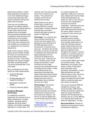 Choosing the Best CRM for Your Organization
Copyright © 2007 Oracle Corporation and IT Business Edge. All rights reserved. 3
performance problems, modern
SaaS applications are based on
much more reliable technology,
incorporating world-class data
centers, redundant services and
state-of-the-art security.
There also are big differences
between the relatively inflexible
ASP services of a decade ago and
modern SaaS. Web services
standards and the emerging
service-oriented architecture make
it possible for SaaS services to be
customized to a much greater
degree than their predecessors.
This is why many customers now
look at SaaS as a complement to
or a replacement for on-premise
deployments.
SaaS isn't for everyone, though.
Buyers should carefully consider
the merits of on-premise and on-
demand deployments before
choosing a course. A new hybrid
alternative has recently emerged
that offers compelling benefits.
This will be discussed later in this
white paper.
Next, we will discuss four basic
options for CRM implementation:
· Customer-Managed
On-Premise
· Privately Managed and
Hosted On-Premise
· Multi-tenant On-Demand
(SaaS)
· Private On-Demand (SaaS)
Customer-Managed
On-Premise
In a traditional on-premise
deployment, the customer buys or
leases infrastructure, including
hardware, operating systems,
databases and other system
software, and installs a packaged
application in its data center. The
customer owns the entire package
and is free to customize it as
needed. The customer has
complete control over the
infrastructure and data.
Siebel Systems (now part of
Oracle) was a pioneer in on-
premise CRM and is still the
market leader. Forrester Research
estimates that on-premise
solutions still make up about 90
percent of CRM sales
1
.
Advantages: For customers who
need complete ownership and
control over every aspect of the
deployment and maintenance of
the CRM application and its
infrastructure, on-premise is the
way to go. Customers who choose
this option can achieve a high level
of integration with operational and
legacy applications and can
customize the deployment as
much they want. Customers are
also in complete control of data
storage and protection, which
minimizes the risk of legal
exposure and embarrassment due
to another party's mistake. Finally,
some CRM providers and
specialized third parties offer
highly customized vertical industry
solutions that extend on-premise
deployments with a level of
sophistication that on-demand
services can t match.
Disadvantages: The primary
downside of on-premise
deployment is cost and time.
Acquiring hardware and software
infrastructure is expensive and
time-consuming. However, over
time an on-premise deployment
can be the least expensive option
1
CRM market to grow steadily,
Forrester study says,
SearchCRM.com, Nov. 14, 2006
if a customer deploys the
application widely over a period of
years. Deployment times for highly
customized applications can
stretch to a year or more and may
involve the use of dedicated IT
resources and external
consultants. Customers also have
limited options for migrating to
other CRM applications because of
the need to realize a return on
investment on the up-front cost.
User View: The intensely
competitive airline industry
demands that carriers identify
every possible opportunity to cut
costs and maximize customer
loyalty. Alaska Airlines has long
tracked customer behavior, but
data was scattered in silos
throughout the company. It knew it
needed an on-premise solution so
executives could aggregate data
from various legacy systems.
It chose Siebel CRM to gain insight
into customer loyalty. Using
dashboards, the company could
collect a variety of information
about scheduling, ticket
purchases, seat selection, on-time
flight performance and other
metrics to gain a richer view of the
factors that drive loyalty. This
insight has helped the airline target
offers to customers based upon
their history and behavior.
The use of on-premise CRM has
changed the company, says
James Archuleta, CRM director.
"People are starting to realize that
there are causes and effects
between all of the elements of a
business, and so it is truly affecting
us in breaking down those silos
within the organization," he says.
Recommendations: Choose on-
premise if you are ready to make a
commitment to CRM as a
 