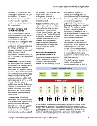 Choosing the Best CRM for Your Organization
Copyright © 2007 Oracle Corporation and IT Business Edge. All rights reserved. 4
foundation of your business and
find an application that meets your
requirements. On-premise
deployment is also a wise choice if
you have specific integration
needs or an interest in controlling
the infrastructure.
Privately Managed and
Hosted On-Premise
This approach is identical to the
one outlined above except that a
vendor provides most or all
operational support for the
application at its hosting site. The
customer preserves all the
functionality of the application and
the ability to customize and
integrate with legacy systems with
a high degree of control.
Modifications may be done with a
mix of internal and vendor-supplied
resources.
Advantages: This option has all
the advantages of the customer-
managed approach as well as the
added advantages of shorter
deployment and access to outside
expertise. Because the application
provider has extensive knowledge
and experience with the CRM
software, customers cut the staff
learning curve and can be up and
running in less time than a
traditional on-premise deployment
requires. The vendor also might
be able to improve functionality
with custom and industry-specific
deployments, without extensive
ramp-up time.
Disadvantages: The biggest
downside is cost. Using contracted
skills is often more expensive than
relying on in-house resources,
although these costs are typically
built into the per-user costs.
Vendors also may need additional
time to learn the specific needs of
the business. This approach also
might involve additional
management overhead to
coordinate the activities of external
and internal staff.
Recommendations: For users
who want the advantages of best-
of-breed functionality, complete
infrastructure control and the
highest levels of security and data
protection, the Privately Managed
and Hosted On-Premise approach
deserves serious consideration.
However, customers should
negotiate service agreements
carefully to be sure they have a
clear picture of the required
investment.
Multi-tenant On-Demand
(Software-as-a-Service)
In a typical software-as-a-service
(SaaS) deployment, a vendor
provides the application as a
service that is licensed by multiple
customers. All aspects of
infrastructure management and
application delivery are handled by
the service provider, conforming to
a service-level agreement
negotiated with the customer.
Delivery is typically over the public
Internet. The customer typically
does not maintain software or
hardware and pays for access to
the application only. The customer
owns the data, unless otherwise
negotiated with the vendor.
Typically, SaaS services are
delivered through a multi-tenant
architecture. In this approach, all
underlying server resources,
system software and databases
are shared and a single application
is presented in multiple views
customized as if they belong to the
individual customer.
The SaaS market is growing
rapidly, with hundreds of
companies delivering all kinds of
In this simplified representation of a multi-tenant architecture, physical servers
share data center resources on the back end. Virtualization is used to create
multiple virtual machines (VM) and application spaces (AS) that are independent
of physical devices. Each group of customers sees only its own applications.
This architecture provides the illusion of a customized computing space while
achieving efficiencies through economies of scale due to consolidation.
 