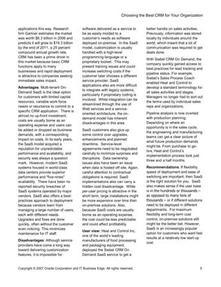 Choosing the Best CRM for Your Organization
Copyright © 2007 Oracle Corporation and IT Business Edge. All rights reserved. 5
applications this way. Research
firm Gartner estimates the market
was worth $6.3 billion in 2006 and
predicts it will grow to $19.3 billion
by the end of 2011, a 25 percent
compound annual growth rate.
CRM has been a prime driver in
this market because basic CRM
functions apply to many
businesses and rapid deployment
is attractive to companies seeking
immediate sales impact.
Advantages: Multi-tenant On-
Demand SaaS is the ideal option
for customers with limited capital
resources, variable work force
needs or reluctance to commit to a
specific CRM application. There is
almost no up-front investment;
costs are usually borne as an
operating expense and users can
be added or dropped as business
demands, with a corresponding
impact on costs. In its early years,
the SaaS model acquired a
reputation for unpredictable
performance and availability, and
security was always a question
mark. However, modern SaaS
systems housed in world-class
data centers provide superior
performance and "five-nines"
availability. There have been no
reported security breaches of
SaaS systems operated by major
vendors. SaaS also offers a best-
practices approach to deployment
because vendors learn from
managing a large number of users,
each with different needs.
Upgrades and fixes are done
quickly, often without the customer
even noticing. This minimizes
maintenance for IT staff.
Disadvantages: Although service
providers have come a long way
toward delivering customization
features, it is impossible for
software delivered as a service to
be as easily molded to a
customer s needs as software
deployed on-premise. In the SaaS
model, customization is usually
handled with a high-level
programming language or a
proprietary toolset. This may
present training issues and could
increase switching costs if the
customer later chooses a different
service provider. SaaS
applications also are more difficult
to integrate with legacy systems,
particularly if proprietary coding is
involved. While integration can be
streamlined through the use of
Web services and a service-
oriented architecture, the on-
demand model has inherent
disadvantages in this area.
SaaS customers also give up
some control over upgrades,
enhancements and planned
downtime. Service-level
agreements need to be negotiated
carefully to minimize surprises and
disruptions. Data ownership
issues also have been an issue
when data is hosted off site. Again,
careful attention to contractual
obligations is required. SaaS
implementations also can carry a
hidden cost disadvantage. While
per-user pricing is attractive in the
short term, large installations might
be more expensive over time than
on-premise solutions. Also,
because SaaS costs are usually
borne as an operating expense,
the cost could be less predictable
and could affect profitability.
User view: Heat and Control Inc,
one of the world s leading
manufacturers of food processing
and packaging equipment,
deployed the Siebel CRM On
Demand SaaS service to get a
better handle on sales activities.
Previously, information was stored
locally by individuals around the
world, which meant that a lot of
communication was required to get
deals done.
With Siebel CRM On Demand, the
company quickly gained access to
best practices for lead tracking and
pipeline status. For example,
Siebel s Sales Process Coach
enabled Heat and Control to
develop a standard terminology for
all sales activities and stages.
Managers no longer had to sort out
the terms used by individual sales
reps and organizations.
Pipeline analysis is now overlaid
with production planning.
Depending on where an
opportunity is in the sales cycle,
the engineering and manufacturing
teams can get a clear picture of
what future production demands
might be. From purchase to go-
live, Heat and Control s
implementation process took just
three and a half months.
Recommendations: If flexibility,
speed of deployment and ease of
switching are important, then SaaS
is the right solution for you. SaaS
also makes sense if the user base
is in the hundreds or thousands
as opposed to many tens of
thousands or if different solutions
need to be deployed in different
departments. For maximum
flexibility and long-term cost
control, on-premise solutions still
might be the better bet. However,
SaaS is an increasingly popular
option for customers who want fast
results at a relatively low start-up
cost.
 