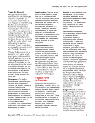 Choosing the Best CRM for Your Organization
Copyright © 2007 Oracle Corporation and IT Business Edge. All rights reserved. 6
Private On-Demand
Although multi-tenant SaaS
implementations can generally be
considered very reliable and
secure, some customers like to
have the peace of mind of knowing
that there is an infrastructure
dedicated to their application.
Historically, their only option has
been a full on-site deployment of a
packaged application. But vendors
are beginning to innovate with
versions of their SaaS products
that deliver the cost and availability
benefits of a hosted solution while
adding a level of customer
ownership. There is no standard
terminology for this model, so we ll
call it Private On-Demand.
A Private On-Demand service is
identical in every way to a multi-
tenant hosted model except that
the SaaS application is run on an
infrastructure dedicated to one
customer. This includes servers
and software and may also extend
to bandwidth. Upgrades and new
functionality are provided on the
same schedule as with a multi-
tenant environment. Contract
terms are similar, although at a
higher cost.
Advantages: A Private On-
Demand model potentially opens
the SaaS option to a class of
customer that wouldn t consider it
otherwise. These include
customers in highly regulated or
security-conscious industries,
where any kind of shared-space
deployment would be considered
too risky. These customers can get
all the advantages of SaaS
including best-of-breed
functionality, rapid implementation,
expert service and variable cost
without giving up control.
Disadvantages: The cost of this
option is understandably higher
than that of multi-tenant SaaS.
Vendors must cover the additional
overhead of providing dedicated
technology, and possibly staff, so
the per-user charges and
minimum-user guarantees of a
Private On-Demand option will
almost certainly be higher than
those of a multi-tenant SaaS
deployment. Customers also can t
expect to have as much control
over upgrades and customization
as they would for an on-site
deployment.
Recommendations: For
organizations that couldn't
otherwise consider a SaaS
solution, this option could be a
godsend. It has all the benefits of
SaaS without the perceived risks.
However, this option is not a
replacement for Customer-
Managed or Privately-Managed
On-Premise deployments, which
offer the customer more control in
a number of areas. Also, a Private
On-Demand service may cost
more than an on-premise
deployment in the long run.
Factors for IT
to Consider
Implementing and managing a
CRM system invariably falls to the
IT organization, and the associated
resource demands require careful
consideration. Licensing fees,
customization, support and
maintenance all carry cost. These
must be matched to the needs of
the business, meaning that IT and
end-users must collaborate
carefully when choosing a
deployment. Here are some key
factors to consider:
Staffing: All options include some
staff expense. An on-premise
installation will require server
administration as well as software
installation and custom
programming. This is clearly the
most costly option, but it also
delivers the most customized
results.
SaaS vendors promote their
products as being easy to use and
to customize, but few IT
organizations want to put
programming in the hands of
business users. If your SaaS
installation requires extensive
customization or legacy
integration, you'll need to factor
this into your staffing costs. Many
SaaS implementations also require
extensive configuration before
deployment. Be sure to ask
vendors about these options,
negotiate service-level agreements
carefully and budget appropriately.
Finally, training and helpdesk
support also consume resources.
For an on-premise deployment,
these costs fall almost entirely on
the IT organization and its
contractors, but even a SaaS
solution may require IT helpdesk
support. Again, it's a good idea to
negotiate these costs and
responsibilities with a service
provider before making a
commitment.
Budget: Although on-premise
deployments generally cost more,
much of the cost of servers and
license fees is allocated and
depreciated as a capital expense.
This may be desirable for
companies that want to amortize
the cost of their CRM project over
several years. In contrast, SaaS
solutions are usually paid out of
operating expenses and those
 