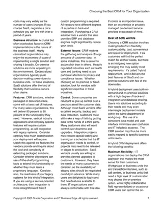 Choosing the Best CRM for Your Organization
Copyright © 2007 Oracle Corporation and IT Business Edge. All rights reserved. 7
costs may very widely as the
number of users changes If you
choose SaaS, negotiate a price
schedule you can live with over a
period of years.
Business structure: A crucial but
often-overlooked factor in CRM
implementations is the nature of
the business itself. Highly
centralized organizations may
enjoy the economies of scale of
implementing a single solution and
sharing it broadly. On-premise
solutions are more appealing in
this environment. Decentralized
organizations typically push
decision-making power down to
business units. In these situations,
SaaS solutions offer the kind of
flexibility that business owners
often desire.
Features: CRM solutions, whether
packaged or delivered online,
come with a basic set of features.
For many sales organizations, this
will deliver 80 percent to 90
percent of the functionality they
need. However, vertical industry
applications and company-specific
features will require custom
programming, as will integration
with legacy systems. Consider
carefully how much customization
your deployment will require.
Match this against the features the
vendors provide and inquire about
the cost and complexity of
extending packaged solutions.
Consider whether developers can
use off-the-shelf programming
tools to extend this functionality or
whether they must learn a
proprietary language. Consider,
also, the readiness of your legacy
systems for this kind of integration.
If you are using a service-oriented
architecture, then integration is
more straightforward than if
custom programming is required.
All vendors have different degrees
of expertise in back-end
integration. Purchasing a CRM
solution from a vendor that also
provides ERP and database
engines might significantly reduce
your costs.
External issues: CRM involves
the gathering and analysis of large
amounts of customer data. In
some industries, this is easier to
accomplish than in others. Heavily
regulated industries such as health
care and banking need to pay
particular attention to privacy and
compliance issues. Whether
choosing an on-premise or SaaS
solution, look for vendors with
significant expertise in these
industries.
Control: Some companies are
reluctant to give up control over a
precious asset like customer data.
Although most SaaS vendors offer
excellent security, backup and
data protection, customers must
still make a leap of faith by putting
data in the hands of a third party.
Many customers also will want
control over downtime and
upgrades. Integration projects
may require special testing and
training on a schedule that the IT
organization needs to control, or
projects may need to be released
in stages to production. SaaS
vendors usually are willing to
preview planned upgrades to
customers. However, they have
the needs of many customers to
consider, so the availability of
staging sites should be negotiated
carefully in advance. While many
users are delighted to log in and
find new features available to
them, IT organizations aren't
always comfortable with this idea.
If control is an important issue,
then an on-premise or privately
managed on-demand service
provides extra peace of mind.
Best of both worlds
Choosing a CRM solution involves
making tradeoffs in flexibility,
customizability, cost, convenience
and speed of deployment. Few
customers will find the perfect
match for all their needs, but there
is an intriguing new option
emerging that may satisfy most
requirements. It's called hybrid
deployment, and it delivers the
best features of SaaS and on-
premise solutions with few of the
downsides.
A hybrid deployment uses both on-
demand and on-premise solutions
with a high degree of back-end
integration and database sharing.
Users mix solutions according to
their needs and may even
intermingle deployment models
within the same department or
workgroup. The use of a
consistent data model and user
interface minimizes user confusion
and IT helpdesk expense. The
CRM solution may thus be more
easily mapped to specific business
units needs.
A hybrid CRM deployment offers
the following benefits:
Maximum flexibility IT
organizations can deploy the CRM
approach that makes the most
sense for their customers.
Workgroups or business units that
are transaction intensive, such as
call centers, or business units that
need a high level of customization
may choose the on-premise
option, while highly collaborative
field representatives or occasional
CRM users can opt for the on-
 