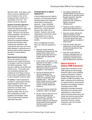 Choosing the Best CRM for Your Organization
Copyright © 2007 Oracle Corporation and IT Business Edge. All rights reserved. 8
demand model. In all cases, users
share a common database that
can be located on site, at the
hosting provider s location or a
combination of the two. The
choice is up to the customer.
Superior business alignment
Each business function may
choose the deployment option that
makes sense for its particular
needs. This puts more decision-
making capability in the hands of
the business units without
requiring IT to maintain and
synchronize separate database
functions and business rules.
Features are matched to user
requirements and users can move
easily between on-premise and on-
demand options without extensive
education or administrative
expenses.
Best-of-breed functionality
Only a few vendors have the
resources and market experience
to compete in both the on-premise
and SaaS businesses. Each
requires a different set of skills and
industry focus. The vendors who
can successfully address both
markets are more likely to bring a
broad range of capabilities to bear
to solve a specific customer need.
IT control: A hybrid deployment
provides IT organizations with the
highest degree of control over
costs and configuration. Because
customers can freely move
between on-premise and on-
demand models, they can tune
their configuration to match
budgetary and strategic needs.
They can also locate customer
data where they wish.
Considerations in hybrid
deployment
A hybrid deployment isn't right for
everyone, and businesses should
carefully assess their long-term
needs before choosing this
approach. Large, diversified
organizations are most likely to
benefit from a hybrid approach
because their needs are so
variable. However, even small
organizations may find the hybrid
model attractive as a way to
"bridge" into a full on-premise
solution.
When investigating this option,
there are a few key questions to
ask:
· Does the vendor have the
expertise and resources to fully
support both models and to
provide world-class service no
matter what the deployment
scenario?
· Is the vendor truly neutral in its
approach to this option, or does
it have a bias toward a
particular model and is merely
offering the hybrid choice as an
obligation or trial balloon?
· Are the on-premise and on-
demand solutions truly
integrated? If either was the
result of an acquisition, they
probably aren t. The ideal
hybrid model involves a single
solution that has evolved to
support multiple deployment
scenarios.
· Do product features match the
customer s need in all cases?
· Do you need on-demand an on-
premise versioning to be
synchronized? Typically, on-
demand customers have
quicker access to new features,
a key benefit of that approach
that they would lose with
synchronization.
· Can legacy integration be
handled flexibly on both the on-
premise and on-demand sides?
Equally important, does the
vendor already have a
presence in the customer s
legacy computing
infrastructure?
· Does the vendor maintain a
world-class infrastructure to
deliver its on-demand services?
· Does the vendor enforce the
highest standards of data
protection and security, keeping
in line with government and
regulatory agency mandates in
these areas?
· Does the vendor offer 24/ 7
support and on-site field service
to meet the demands of real-
time business?
· Does the vendor help the
customer calculate return on
investment and total cost of
ownership to determine the
optimal deployment scenario?
About Oracle s
Siebel CRM Solutions
Oracle offers information-driven
CRM applications that leverage
enterprise data to drive profitable
customer interactions. Oracle's
Siebel CRM products cover the
breadth of CRM functionality, from
sales, marketing and e-commerce,
to customer service, multi-channel
interaction and analytics. Oracle's
information-driven CRM
applications leverage enterprise
information from all areas within
organizations to help achieve
optimal business performance and
create new revenue opportunities.
Solutions help customers drive
incremental revenue, reduce
interaction costs and increase
customer value.
 