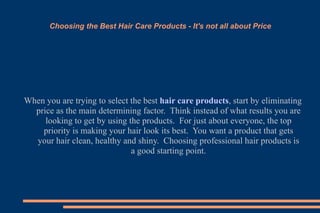 Choosing the Best Hair Care Products - It's not all about Price When you are trying to select the best  hair care products , start by eliminating price as the main determining factor.  Think instead of what results you are looking to get by using the products.  For just about everyone, the top priority is making your hair look its best.  You want a product that gets your hair clean, healthy and shiny.  Choosing professional hair products is a good starting point. 