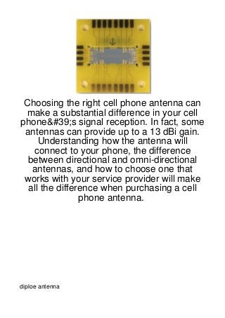 Choosing the right cell phone antenna can
 make a substantial difference in your cell
phone&#39;s signal reception. In fact, some
 antennas can provide up to a 13 dBi gain.
     Understanding how the antenna will
   connect to your phone, the difference
  between directional and omni-directional
   antennas, and how to choose one that
 works with your service provider will make
  all the difference when purchasing a cell
                phone antenna.




diploe antenna
 