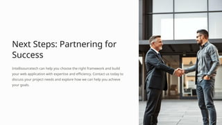 Next Steps: Partnering for
Success
Intellisourcetech can help you choose the right framework and build
your web application with expertise and efficiency. Contact us today to
discuss your project needs and explore how we can help you achieve
your goals.
 