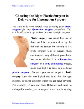 http://www.facesandfigures.com/                                                 1­302­656­0214




     Choosing the Right Plastic Surgeon in
      Delaware for Liposuction Surgery

You have to be very careful while choosing your plastic
surgeon for any liposuction surgery procedure. This
article will provide tips on how to select the right surgeon.

                                Plastic surgery may sound like one of
                                those artificial treatments done by the
                                rich and the famous but actually it is a
                                pretty common form of surgery which
                                can involve many different procedures.
                                No matter whether it is a liposuction
                                surgery or a body contouring process,
                                make sure that it is done by a certified
plastic surgeon.                   So once you decide to get a plastic
surgery done, the next logical step is to find the right
surgeon. You need a surgeon whom you can reach anytime.
For example, if you are from Delaware and want to
undergo liposuction, you must spend some time in locating




http://www.facesandfigures.com/                                                 1­302­656­0214
 