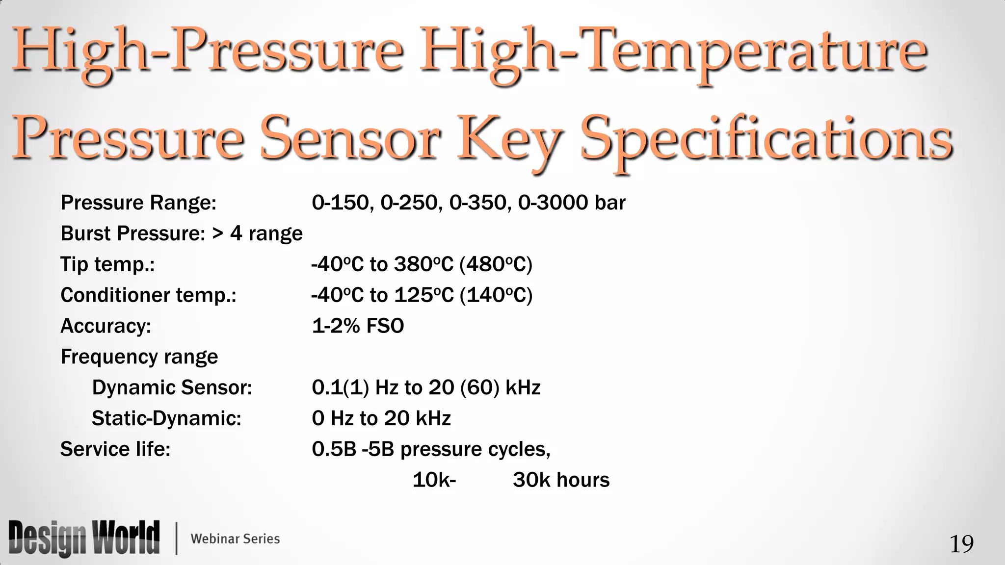 High-Pressure High-Temperature
Pressure Sensor Key Specifications
Pressure Range:
Burst Pressure: > 4 range
Tip temp.:
Conditioner temp.:
Accuracy:
Frequency range
Dynamic Sensor:
Static-Dynamic:
Service life:

0-150, 0-250, 0-350, 0-3000 bar
-40oC to 380oC (480oC)
-40oC to 125oC (140oC)
1-2% FSO
0.1(1) Hz to 20 (60) kHz
0 Hz to 20 kHz
0.5B -5B pressure cycles,
10k30k hours

19

 