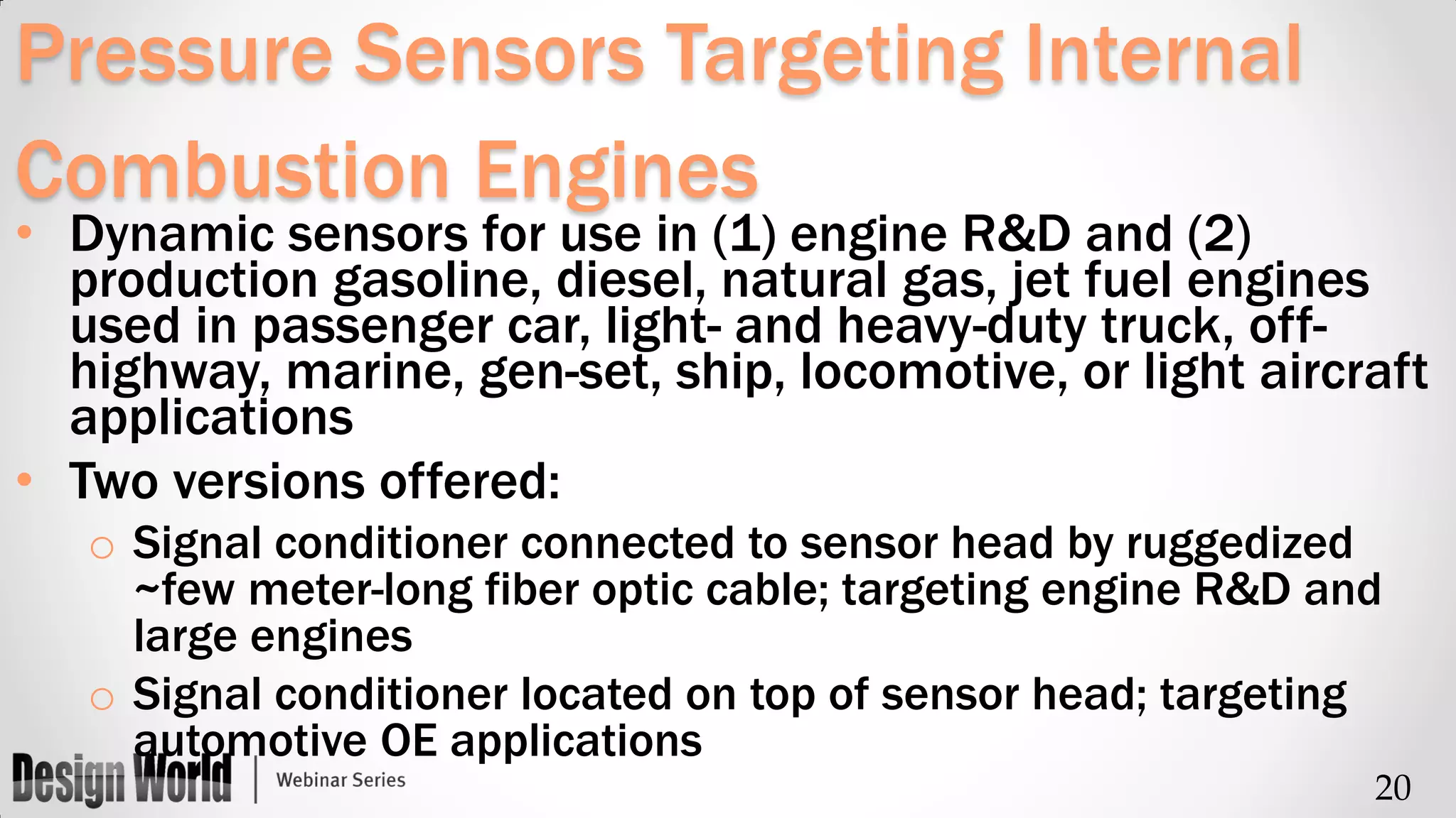 Pressure Sensors Targeting Internal
Combustion Engines

• Dynamic sensors for use in (1) engine R&D and (2)
production gasoline, diesel, natural gas, jet fuel engines
used in passenger car, light- and heavy-duty truck, offhighway, marine, gen-set, ship, locomotive, or light aircraft
applications
• Two versions offered:
o Signal conditioner connected to sensor head by ruggedized
~few meter-long fiber optic cable; targeting engine R&D and
large engines
o Signal conditioner located on top of sensor head; targeting
automotive OE applications
20

 