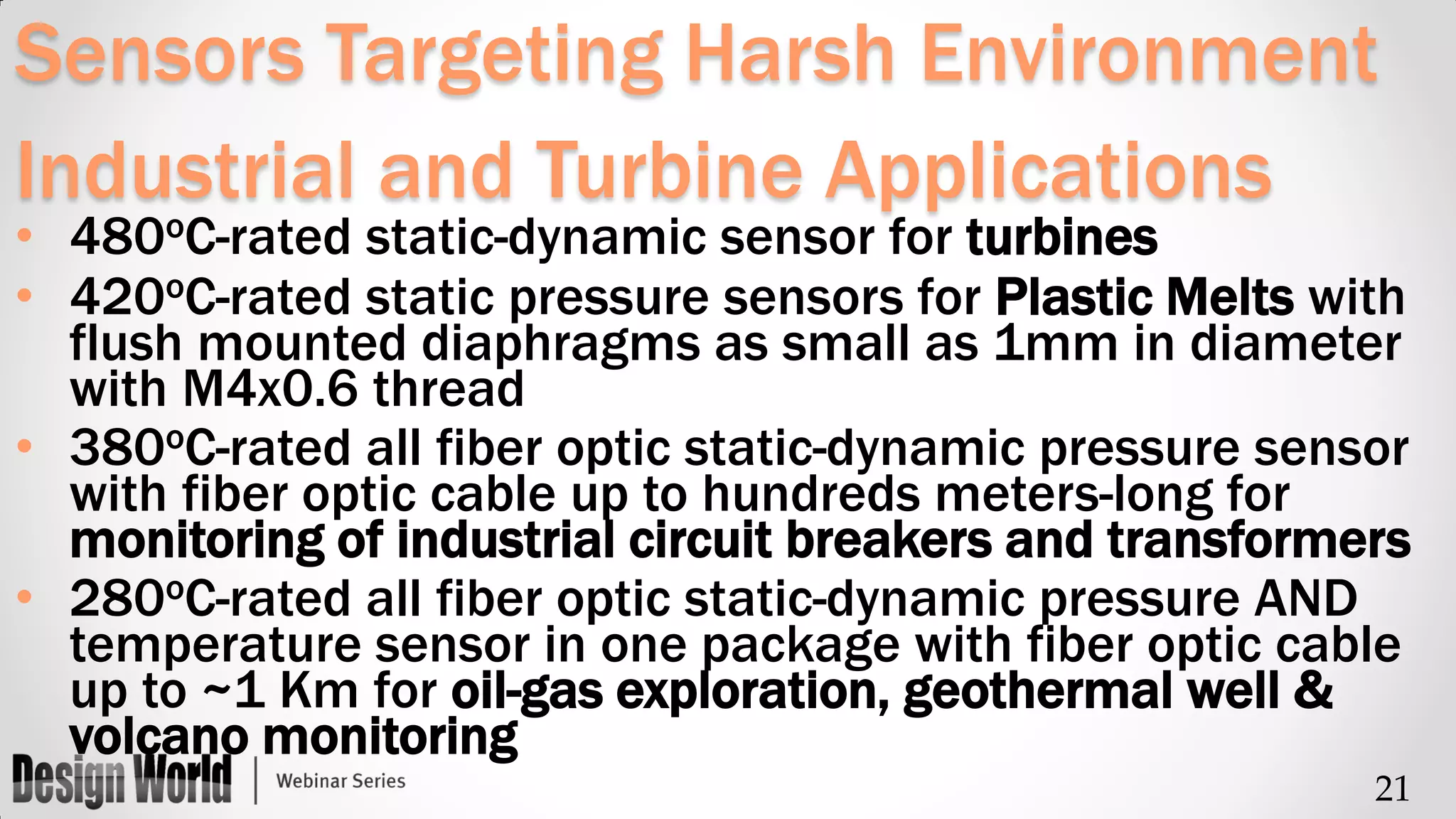 Sensors Targeting Harsh Environment
Industrial and Turbine Applications
o

• 480 C-rated static-dynamic sensor for turbines
• 420oC-rated static pressure sensors for Plastic Melts with
flush mounted diaphragms as small as 1mm in diameter
with M4x0.6 thread
• 380oC-rated all fiber optic static-dynamic pressure sensor
with fiber optic cable up to hundreds meters-long for
monitoring of industrial circuit breakers and transformers
• 280oC-rated all fiber optic static-dynamic pressure AND
temperature sensor in one package with fiber optic cable
up to ~1 Km for oil-gas exploration, geothermal well &
volcano monitoring
21

 