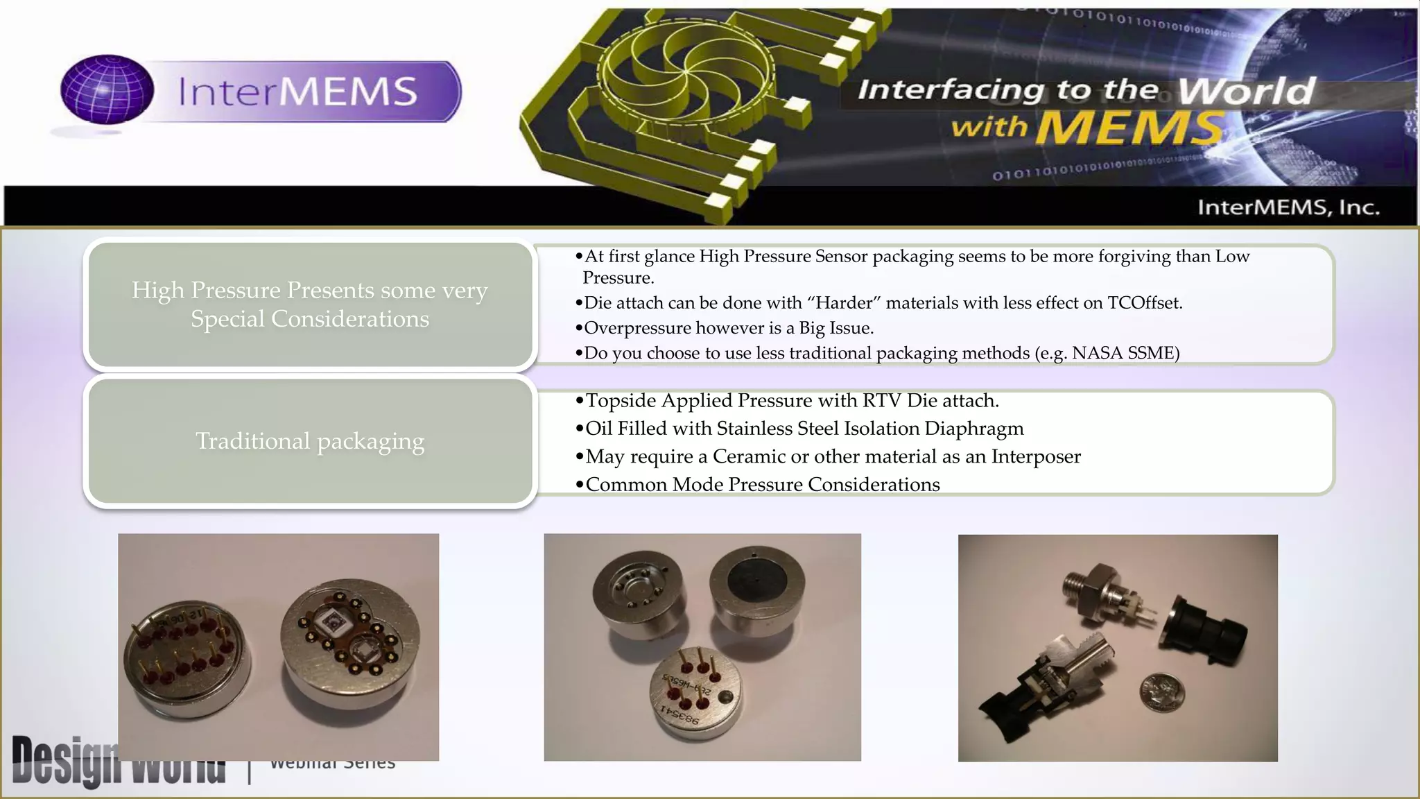 High Pressure Presents some very
Special Considerations

Traditional packaging

•At first glance High Pressure Sensor packaging seems to be more forgiving than Low
Pressure.
•Die attach can be done with “Harder” materials with less effect on TCOffset.
•Overpressure however is a Big Issue.
•Do you choose to use less traditional packaging methods (e.g. NASA SSME)

•Topside Applied Pressure with RTV Die attach.
•Oil Filled with Stainless Steel Isolation Diaphragm
•May require a Ceramic or other material as an Interposer
•Common Mode Pressure Considerations

 