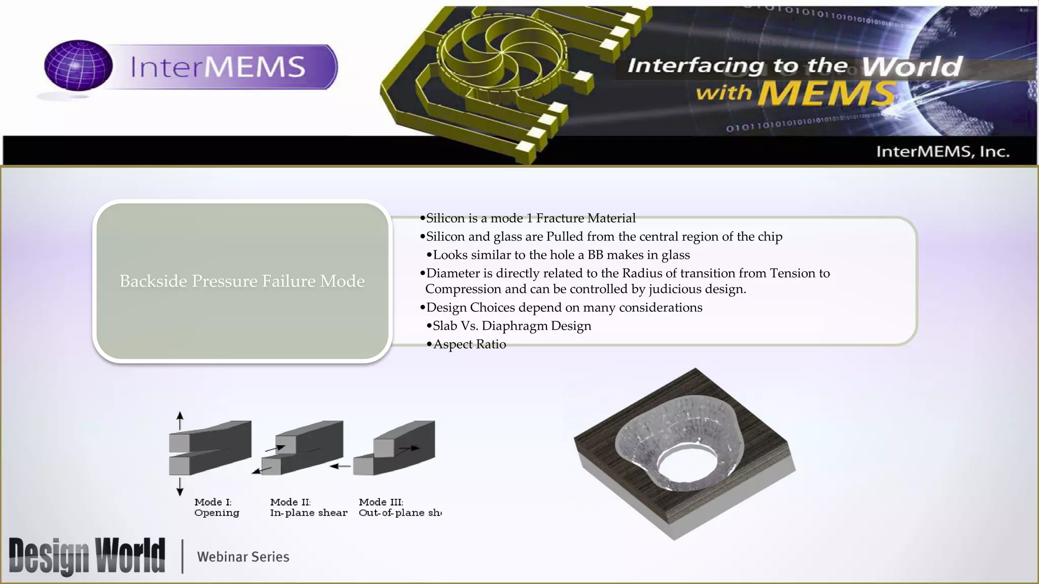 Backside Pressure Failure Mode

•Silicon is a mode 1 Fracture Material
•Silicon and glass are Pulled from the central region of the chip
•Looks similar to the hole a BB makes in glass
•Diameter is directly related to the Radius of transition from Tension to
Compression and can be controlled by judicious design.
•Design Choices depend on many considerations
•Slab Vs. Diaphragm Design
•Aspect Ratio

 