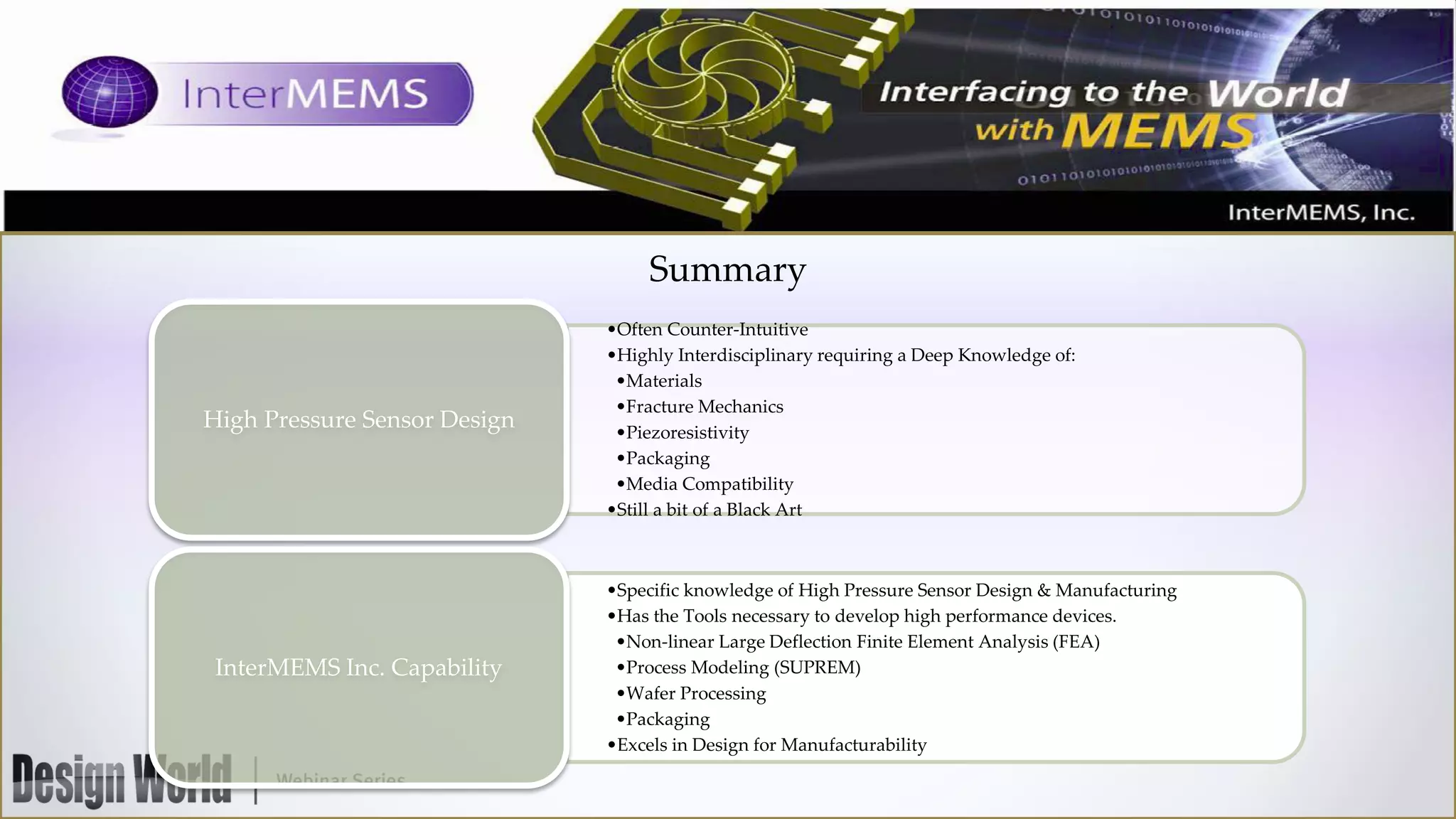 Summary

High Pressure Sensor Design

InterMEMS Inc. Capability

•Often Counter-Intuitive
•Highly Interdisciplinary requiring a Deep Knowledge of:
•Materials
•Fracture Mechanics
•Piezoresistivity
•Packaging
•Media Compatibility
•Still a bit of a Black Art

•Specific knowledge of High Pressure Sensor Design & Manufacturing
•Has the Tools necessary to develop high performance devices.
•Non-linear Large Deflection Finite Element Analysis (FEA)
•Process Modeling (SUPREM)
•Wafer Processing
•Packaging
•Excels in Design for Manufacturability

 