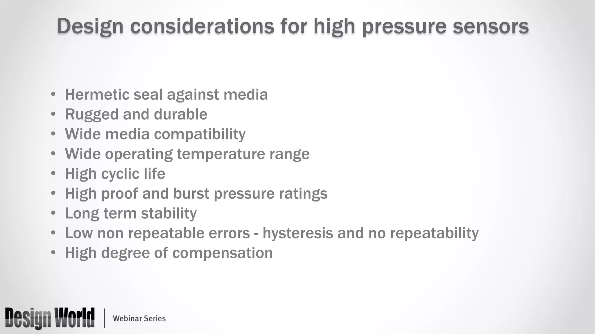 Design considerations for high pressure sensors
•
•
•
•
•
•
•
•
•

Hermetic seal against media
Rugged and durable
Wide media compatibility
Wide operating temperature range
High cyclic life
High proof and burst pressure ratings
Long term stability
Low non repeatable errors - hysteresis and no repeatability
High degree of compensation

 