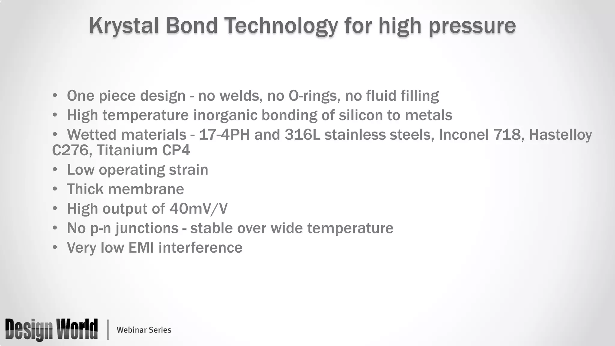 Krystal Bond Technology for high pressure
• One piece design - no welds, no O-rings, no fluid filling
• High temperature inorganic bonding of silicon to metals
• Wetted materials - 17-4PH and 316L stainless steels, Inconel 718, Hastelloy
C276, Titanium CP4
• Low operating strain
• Thick membrane
• High output of 40mV/V
• No p-n junctions - stable over wide temperature
• Very low EMI interference

 