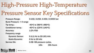 High-Pressure High-Temperature
Pressure Sensor Key Specifications
Pressure Range:
Burst Pressure: > 4 range
Tip temp.:
Conditioner temp.:
Accuracy:
Frequency range
Dynamic Sensor:
Static-Dynamic:
Service life:

0-150, 0-250, 0-350, 0-3000 bar
-40oC to 380oC (480oC)
-40oC to 125oC (140oC)
1-2% FSO
0.1(1) Hz to 20 (60) kHz
0 Hz to 20 kHz
0.5B -5B pressure cycles,
10k30k hours

19

 