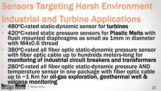 Sensors Targeting Harsh Environment
Industrial and Turbine Applications
o

• 480 C-rated static-dynamic sensor for turbines
• 420oC-rated static pressure sensors for Plastic Melts with
flush mounted diaphragms as small as 1mm in diameter
with M4x0.6 thread
• 380oC-rated all fiber optic static-dynamic pressure sensor
with fiber optic cable up to hundreds meters-long for
monitoring of industrial circuit breakers and transformers
• 280oC-rated all fiber optic static-dynamic pressure AND
temperature sensor in one package with fiber optic cable
up to ~1 Km for oil-gas exploration, geothermal well &
volcano monitoring
21

 