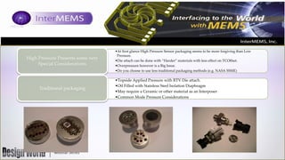 High Pressure Presents some very
Special Considerations

Traditional packaging

•At first glance High Pressure Sensor packaging seems to be more forgiving than Low
Pressure.
•Die attach can be done with “Harder” materials with less effect on TCOffset.
•Overpressure however is a Big Issue.
•Do you choose to use less traditional packaging methods (e.g. NASA SSME)

•Topside Applied Pressure with RTV Die attach.
•Oil Filled with Stainless Steel Isolation Diaphragm
•May require a Ceramic or other material as an Interposer
•Common Mode Pressure Considerations

 