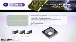 Backside Pressure Failure Mode

•Silicon is a mode 1 Fracture Material
•Silicon and glass are Pulled from the central region of the chip
•Looks similar to the hole a BB makes in glass
•Diameter is directly related to the Radius of transition from Tension to
Compression and can be controlled by judicious design.
•Design Choices depend on many considerations
•Slab Vs. Diaphragm Design
•Aspect Ratio

 