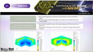 Why do we Care?

In the World of High Pressure
Things are often Counter-Intuitive.

•The Larger Diaphragm is also thicker, and therefore must be more Robust,
Right?
•By choosing the smaller Diaphragm we can make the overall Die Size much
smaller, Right?
•For Backside Applied Pressure, the Large Diaphragm will Fail at much lower
Pressures.
•The Smaller Diaphragm needs to be part of a Large Die to support higher Burst
Pressure.

 