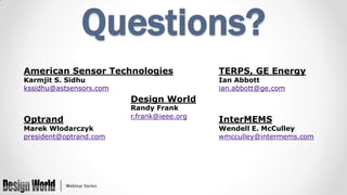 Questions?
American Sensor Technologies
Karmjit S. Sidhu
kssidhu@astsensors.com

TERPS, GE Energy
Ian Abbott
ian.abbott@ge.com

Design World
Optrand

Marek Wlodarczyk
president@optrand.com

Randy Frank
r.frank@ieee.org

InterMEMS

Wendell E. McCulley
wmcculley@intermems.com

 