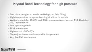 Krystal Bond Technology for high pressure
• One piece design - no welds, no O-rings, no fluid filling
• High temperature inorganic bonding of silicon to metals
• Wetted materials - 17-4PH and 316L stainless steels, Inconel 718, Hastelloy
C276, Titanium CP4
• Low operating strain
• Thick membrane
• High output of 40mV/V
• No p-n junctions - stable over wide temperature
• Very low EMI interference

 