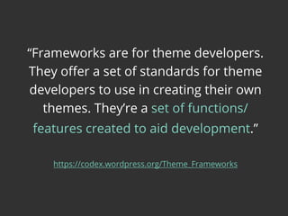 “Frameworks are for theme developers.
They oﬀer a set of standards for theme
developers to use in creating their own
themes. They’re a set of functions/
features created to aid development.”
https://codex.wordpress.org/Theme_Frameworks
 