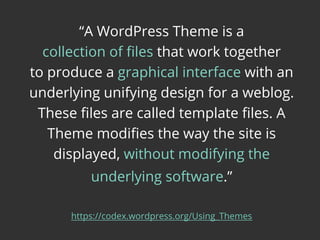 “A WordPress Theme is a
collection of ﬁles that work together
to produce a graphical interface with an
underlying unifying design for a weblog.
These ﬁles are called template ﬁles. A
Theme modiﬁes the way the site is
displayed, without modifying the
underlying software.”
https://codex.wordpress.org/Using_Themes
 