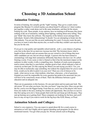 Choosing a 3D Animation School
Animation Training:
In terms of training, few actually get the "right" training. They go to a crash course
program like Mesmer f/x (which teaches you about brand X software in 3 short weeks),
put together a rather weak demo reel in the same timeframe, and then hit the streets
looking for a job. These people, in my opinion, have no training at all because they know
nothing of the art of animation, nothing about lighting, nothing about story telling. They
just "think" they know the software. The majority of the failures occur amongst these
individuals. Sound a little disheartening? It should. You are attempting to break into the
film industry. You are just like an actor auditioning for a part. Everyone wants the part,
you have to want it more than anyone else, so much so that they couldn't cast anyone else
but you for the role.

If you go to a top quality and reputable school (and do _well_), your chances of getting
your foot in the door for an interview increase ten-fold. The recruiters know what is
taught at these schools and can assume that you are versed in a lot of things that most
other candidates are not, but not always though. A person who has been trained in
cinematology will stage their animations differently than those who have not. It's called
framing a scene. Every scene or shot is framed so that it has the maximum impact on the
audience in other woods, it tells a compelling story. Students of crash course programs
tend to mimic what they've seen before, whether good or bad, which indicates a lack of
creativity on their part. It's like copying the Mona Lisa and saying you did it. Yes, you
may be able to technically copy something, but without the original there for you to work
from, would you be able to paint it on your own? There are a lot of choices to be
made...what canvas to use, what medium, what hues, what pose...a lot of questions.
Granted you won't be responsible for every question hat needs to be answered, but you
will have to be consciously aware of them. That's the difference between a good
education and an adequate one.

There are no guarantees in this business. It's one part talent and two parts part luck. The
old axiom "It's not what you know, but who you know" rings true here. Once you get into
the biz, you're over the biggest hump. From then on, you're one of the players who move
from one studio to the next, looking for a better job opportunity. But you have to survive
that first spring cut to do it. Some people find work but can't keep up with the pace. They
end up burning out or getting fired. These companies are looking for the best, and you'll
have to stay on top if you want to work for the big boys like ILM, Disney, or Pixar.

Animation Schools and Colleges:
School is very expensive. You can expect to spend about 6K for a crash course in
animation as well, but I highly advise against attending such programs for the above
mentioned reasons. You get what you pay for. Private schools such as Ringling,
 