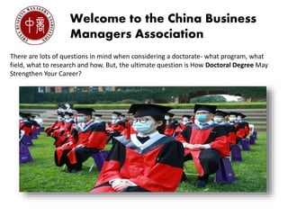 Welcome to the China Business
Managers Association
There are lots of questions in mind when considering a doctorate- what program, what
field, what to research and how. But, the ultimate question is How Doctoral Degree May
Strengthen Your Career?
 