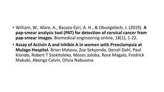 • William, W., Ware, A., Basaza-Ejiri, A. H., & Obungoloch, J. (2019). A
pap-smear analysis tool (PAT) for detection of cervical cancer from
pap-smear images. Biomedical engineering online, 18(1), 1-22.
• Assay of Activin A and Inhibin A in women with Preeclampsia at
Mulago Hospital. Brian Matovu, Zoe Sekyonda, Denali Dahl, Paul
Kiondo, Robert T Ssekitoleko, Moses Joloba, Rose Magala, Fredrick
Makubi, Abonga Calvin, Olivia Nabuuma
 