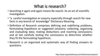 What is research?
• Searching it again and again means Re-search. Its an art of scientific
investigation.
• “a careful investigation or enquiry especially through search for new
facts in any branch of knowledge” Dictionary Meaning.
• Definition of Research comprises defining and redefining problems,
formulating hypothesis or suggested solutions; collecting, organizing
and evaluating data; making deductions and reaching conclusions;
and at last carefully testing the conclusions to determine whether
they fit the formulating hypothesis.
• Research is an organized and systematic way of finding answers to
questions.
http://www.hyperdictionary.com/dictionary/research
 