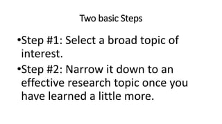 Two basic Steps
•Step #1: Select a broad topic of
interest.
•Step #2: Narrow it down to an
effective research topic once you
have learned a little more.
 
